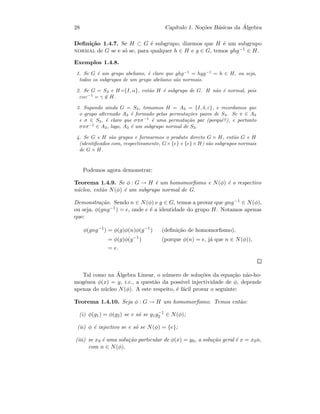 28 Cap´ıtulo 1. No¸c˜oes B´asicas da ´Algebra
Deﬁni¸c˜ao 1.4.7. Se H ⊂ G ´e subgrupo, dizemos que H ´e um subgrupo
normal de G se e s´o se, para qualquer h ∈ H e g ∈ G, temos ghg−1 ∈ H.
Exemplos 1.4.8.
1. Se G ´e um grupo abeliano, ´e claro que ghg−1
= hgg−1
= h ∈ H, ou seja,
todos os subgrupos de um grupo abeliano s˜ao normais.
2. Se G = S3 e H={I, α}, ent˜ao H ´e subgrupo de G. H n˜ao ´e normal, pois
εαε−1
= γ ∈ H.
3. Supondo ainda G = S3, tomamos H = A3 = {I, δ, ε}, e recordamos que
o grupo alternado A3 ´e formado pelas permuta¸c˜oes pares de S3. Se π ∈ A3
e σ ∈ S3, ´e claro que σπσ−1
´e uma permuta¸c˜ao par (porquˆe?), e portanto
σπσ−1
∈ A3, logo, A3 ´e um subgrupo normal de S3.
4. Se G e H s˜ao grupos e formarmos o produto directo G × H, ent˜ao G e H
(identiﬁcados com, respectivamente, G×{e} e {e}×H) s˜ao subgrupos normais
de G × H.
Podemos agora demonstrar:
Teorema 1.4.9. Se φ : G → H ´e um homomorﬁsmo e N(φ) ´e o respectivo
n´ucleo, ent˜ao N(φ) ´e um subgrupo normal de G.
Demonstra¸c˜ao. Sendo n ∈ N(φ) e g ∈ G, temos a provar que gng−1 ∈ N(φ),
ou seja, φ(gng−1) = e, onde e ´e a identidade do grupo H. Notamos apenas
que:
φ(gng−1
) = φ(g)φ(n)φ(g−1
) (deﬁni¸c˜ao de homomorﬁsmo),
= φ(g)φ(g−1
) (porque φ(n) = e, j´a que n ∈ N(φ)),
= e.
Tal como na ´Algebra Linear, o n´umero de solu¸c˜oes da equa¸c˜ao n˜ao-ho-
mog´enea φ(x) = y, i.e., a quest˜ao da poss´ıvel injectividade de φ, depende
apenas do n´ucleo N(φ). A este respeito, ´e f´acil provar o seguinte:
Teorema 1.4.10. Seja φ : G → H um homomorﬁsmo. Temos ent˜ao:
(i) φ(g1) = φ(g2) se e s´o se g1g−1
2 ∈ N(φ);
(ii) φ ´e injectivo se e s´o se N(φ) = {e};
(iii) se x0 ´e uma solu¸c˜ao particular de φ(x) = y0, a solu¸c˜ao geral ´e x = x0n,
com n ∈ N(φ).
 