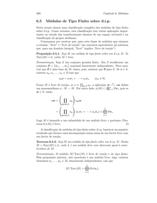 280 Cap´ıtulo 6. M´odulos
6.5 M´odulos de Tipo Finito sobre d.i.p.
Nesta sec¸c˜ao damos uma classiﬁca¸c˜ao completa dos m´odulos de tipo ﬁnito
sobre d.i.p. Como veremos, esta classiﬁca¸c˜ao tem v´arias aplica¸c˜oes impor-
tantes no estudo das transforma¸c˜oes lineares de um espa¸co vectorial e na
classiﬁca¸c˜ao de grupos abelianos.
Come¸camos por mostrar que, para esta classe de m´odulos que estamos
a estudar, “livre” e “livre de tor¸c˜ao” s˜ao conceitos equivalentes (j´a sabemos
que, para um dom´ınio integral, “livre” implica “livre de tor¸c˜ao”)
Proposi¸c˜ao 6.5.1. Seja M um m´odulo de tipo ﬁnito sobre um d.i.p. D. Se
Torc(M) = 0, ent˜ao M ´e livre.
Demonstra¸c˜ao. Seja S um conjunto gerador ﬁnito. Em S escolhemos um
conjunto B = {v1, . . . , vn} maximal linearmente independente. Para mos-
trar que B ´e uma base de M, basta, pois, mostrar que B gera S. Se v ∈ S,
existem av, a1, . . . , an ∈ D tais que
avv = a1v1 + · · · + anvn (av = 0).
Como M ´e livre de tor¸c˜ao, se a ≡ v∈S av, a aplica¸c˜ao w
φ
−→ aw deﬁne
um monomorﬁsmo φ : M → M. Por outro lado, φ(M) ⊂ n
i=1 Dvi, pois se
w ∈ S, ent˜ao
aw =


w=v∈S
av

 aww
=


w=v∈S
av

 (a1v1 + · · · + anvn) ∈
n
i=1
Dvi.
Logo M ´e isomorfo a um subm´odulo de um m´odulo livre, e portanto (Teo-
rema 6.4.10) ´e livre.
A classiﬁca¸c˜ao de m´odulos de tipo ﬁnito sobre d.i.p. baseia-se no seguinte
resultado que fornece uma decomposi¸c˜ao numa soma de um factor livre com
um factor de tor¸c˜ao.
Teorema 6.5.2. Seja M um m´odulo de tipo ﬁnito sobre um d.i.p. D. Ent˜ao
M = Torc(M) ⊕ L, onde L ´e um m´odulo livre com dimens˜ao igual `a carac-
ter´ıstica de M.
Demonstra¸c˜ao. O m´odulo M/ Torc(M) ´e livre de tor¸c˜ao e de tipo ﬁnito.
Pela proposi¸c˜ao anterior, este quociente ´e um m´odulo livre, logo, existem
elementos e1, . . . , en ∈ M, linearmente independentes, tais que
M/ Torc(M) =
n
i=1
Dπ(ei),
 