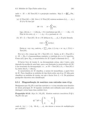 6.5. M´odulos de Tipo Finito sobre d.i.p. 281
onde π : M → M/ Torc(M) ´e a projec¸c˜ao can´onica. Seja L = n
i=1 Dei.
Ent˜ao:
(a) L∩Torc(M) = {0}: Se v ∈ L∩Torc(M) existem escalares d, d1, . . . , dn ∈
D (d = 0) tais que
dv = 0, v =
n
i=1
diei,
logo, (dd1)e1+· · ·+(ddn)en = 0 e conclu´ımos que dd1 = · · · = ddn = 0.
Pela lei do corte, d1 = · · · = dn = 0, e portanto v = 0.
(b) M = L + Torc(M): Se v ∈ M deﬁna-se d1, . . . , dn ∈ D pela f´ormula
π(v) =
n
i=1
diπ(ei).
Ent˜ao v = vT +vL, onde vL = n
i=1 diei ∈ L e vT = v−vL ∈ N(π) =
Torc(M).
Por (a) e (b), vemos que M = Torc(M) ⊕ L. Assim, se K = Frac(D) e
φ : M → MK ´e o homomorﬁsmo can´onico, a restri¸c˜ao de φ a L ´e injectiva.
Como φ(L) gera MK, a caracter´ıstica de M ´e igual `a dimens˜ao de L.
O factor livre de tor¸c˜ao L, na decomposi¸c˜ao acima, n˜ao ´e ´unico, pois
depende da escolha de uma base, mas a sua dimens˜ao (a caracter´ıstica de M)
´e um invariante da decomposi¸c˜ao, i.e. , se M = Torc(M) ⊕ L1 = Torc(M) ⊕
L2 ent˜ao dim L1 = dim L2.
A caracter´ıstica de M classiﬁca, a menos de isomorﬁsmo, a parte livre
de M. Para classiﬁcar os m´odulos de tipo ﬁnito sobre um d.i.p. D, falta pois
classiﬁcar os m´odulos de tor¸c˜ao, em que o factor livre L = 0. Os pr´oximos
par´agrafos discutem esta classiﬁca¸c˜ao.
6.5.1 Diagonaliza¸c˜ao de matrizes com entradas num d.i.p.
Designamos por Mn(D) o anel das matrizes n×n com entradas num dom´ınio
de ideais principais D. O seguinte resultado ser´a utilizado mais tarde para
distinguir certas bases dum m´odulo livre.
Proposi¸c˜ao 6.5.3. Seja A ∈ Mn(D). Existem matrizes invert´ıveis P, Q ∈
Mn(D) tais que
Q−1
AP =



d1 0
...
0 dn


 ,
onde d1 | d2 | · · · | dn. Os d1, . . . , dn s˜ao ´unicos a menos de multiplica¸c˜ao
por unidades.
 