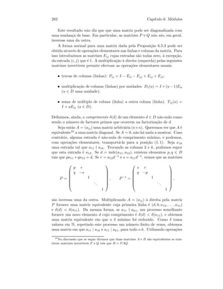 282 Cap´ıtulo 6. M´odulos
Este resultado n˜ao diz que que uma matriz pode ser diagonalizada com
uma mudan¸ca de base. Em particular, as matrizes P e Q n˜ao s˜ao, em geral,
inversas uma da outra.
A forma normal para uma matriz dada pela Proposi¸c˜ao 6.5.3 pode ser
obtida atrav´es de opera¸c˜oes elementares nas linhas e colunas da matriz. Para
isso introduzimos as matrizes Eij cujas entradas s˜ao todas zero, `a excep¸c˜ao,
da entrada (i, j) que ´e 1. A multiplica¸c˜ao `a direita (esquerda) pelas seguintes
matrizes invert´ıveis permite efectuar as opera¸c˜oes elementares usuais:
• trocas de colunas (linhas): Pij = I − Eii − Ejj + Eij + Eji;
• multiplica¸c˜ao de colunas (linhas) por unidades: Di(u) = I +(u−1)Eii
(u ∈ D uma unidade);
• soma de m´ultiplo de coluna (linha) a outra coluna (linha): Tij(a) =
I + aEij (a ∈ D).
Deﬁnimos, ainda, o comprimento δ(d) de um elemento d ∈ D n˜ao-nulo como
sendo o n´umero de factores primos que ocorrem na factoriza¸c˜ao de d.
Seja ent˜ao A = (aij) uma matriz arbitr´aria (n×n). Queremos ver que A ´e
equivalente10 a uma matriz diagonal. Se A = 0, n˜ao h´a nada a mostrar. Caso
contr´ario, alguma entrada ´e n˜ao-nula de comprimento m´ınimo, e podemos,
com opera¸c˜oes elementares, transport´a-la para a posi¸c˜ao (1, 1). Seja a1k
uma entrada tal que a11 a1k. Trocando as colunas 2 e k, podemos supor
que esta entrada ´e a12. Se d = mdc(a11, a12), existem elementos p, q ∈ D
tais que pa11 +qa12 = d. Se r = a12d−1 e s = a11d−1, vemos que as matrizes
P =







p r
q −s
1
...
1







, P−1
=







s r
q −p
1
...
1







,
s˜ao inversas uma da outra. Multiplicando A = (aij) `a direita pela matriz
P fornece uma matriz equivalente cuja primeira linha ´e (d, 0, a13, . . . , a1n)
e δ(d)  δ(a11). Da mesma forma, se a11 ak1, um processo semelhante
fornece um novo elemento d cujo comprimento ´e δ(d)  δ(a11), e obtemos
uma matriz equivalente em que o δ m´ınimo foi reduzido. Como δ toma
valores em N, repetindo este processo um n´umero ﬁnito de vezes, obtemos
uma matriz em que a11 | a1k e a11 | ak1, para todo o k. Utilizando opera¸c˜oes
10
Na discuss˜ao que se segue diremos que duas matrizes A e B s˜ao equivalentes se exis-
tirem matrizes invert´ıveis P e Q tais que B = PAQ.
 