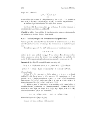 286 Cap´ıtulo 6. M´odulos
Logo, em L, obtemos
ak ˆwk −
i=k
ai ˆwi ∈ N
e conclu´ımos que existem bi ∈ D tais que ai = bidi, i = 1, . . . , n. Mas ent˜ao
w = akwk = π(ak ˆwk) = π(bkdk ˆwk) = π(bk ˆvk) = 0, como era pretendido.
A demonstra¸c˜ao da unicidade ser´a dada mais adiante.
Os ideais di da decomposi¸c˜ao que acabamos de estudar chamam-se
factores invariantes do m´odulo M.
Corol´ario 6.5.9. Dois m´odulos de tipo ﬁnito sobre um d.i.p. s˜ao isomorfos
sse possuem os mesmos factores invariantes.
6.5.3 Decomposi¸c˜ao em factores c´ıclicos prim´arios
Vamos agora dar uma classiﬁca¸c˜ao alternativa de m´odulos sobre d.i.p. Esta
classiﬁca¸c˜ao baseia-se na factoriza¸c˜ao dos elementos de D em factores pri-
mos.
Recordemos que, se 0 = a ∈ D, ent˜ao a pode ser escrito na forma
a = u · p1 · · · pn,
onde u ∈ D ´e uma unidade e os pi ∈ D s˜ao primos. Esta decomposi¸c˜ao ´e
´unica a menos da ordem dos factores e de multiplica¸c˜ao por unidades. Se
a, b ∈ D diferem por multiplica¸c˜ao por uma unidade, escrevemos a ∼ b.
Lema 6.5.10. Seja M um m´odulo sobre um d.i.p. D.
(i) Se M = D/ ab com mdc(a, b) = 1, ent˜ao M D/ a ⊕ D/ b .
(ii) Se M = D/ a + D/ b com mdc(a, b) = 1, ent˜ao M D/ ab .
Demonstra¸c˜ao.
(i) Seja M = v com ann v = ab e sejam v1 = bv e v2 = av (onde
mdc(a, b) = 1). Ent˜ao ann v1 = a e ann v2 = b , e existem r, s ∈ D tais
que ra + sb = 1. Assim vemos que v = sv1 + rv2 ∈ v1 + v2 , e por outro
lado, se w ∈ v1 ∩ v2 , ent˜ao aw = bw = 0, logo, w = (ra + sb)w = 0.
Conclu´ımos que M = v1 ⊕ v2 D/ a ⊕ D/ b .
(ii) Sejam v1, v2 ∈ M com ann v1 = a e ann v2 = b e mdc(a, b) = 1.
Ent˜ao, como em (i), existem r, s ∈ D tais que ra+sb = 1 e, se w ∈ v1 ∩ v2 ,
temos w = (ra + sb)w = 0. Logo, M = v1 ⊕ v2 . Agora, se w = v1 + v2,
vemos que ann w = ab e, por outro lado,
v1 = (ra + sb)v1 = sbw, v2 = (ra + sb)v2 = raw.
Conclu´ımos que M = w D/ ab .
Usando este lema podemos ent˜ao mostrar:
 