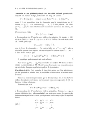 6.5. M´odulos de Tipo Finito sobre d.i.p. 287
Teorema 6.5.11 (Decomposi¸c˜ao em factores c´ıclicos prim´arios).
Seja M um m´odulo de tipo ﬁnito sobre um d.i.p. D. Ent˜ao
M = L ⊕ w1 ⊕ · · · ⊕ wn L ⊕ D/ p1
m1
⊕ · · · ⊕ D/ pn
mn
,
onde L ´e um subm´odulo livre de dimens˜ao igual `a caracter´ıstica de M,
ann wi = pi
mi , e os elementos p1, . . . , pn ∈ D s˜ao primos. Os ideais
p1
m1 , . . . , pn
mn
s˜ao determinados unicamente (a menos da ordem) por
M.
Demonstra¸c˜ao. Seja
M = v1 ⊕ · · · ⊕ vk
a decomposi¸c˜ao de M em factores c´ıclicos invariantes. Se ann vi = di ,
ent˜ao d1 | d2 | · · · | dk e dk−r+1 = · · · = dk = 0, onde r ´e a caracter´ıstica de
M. Temos, pois, que
vk−r+1 ⊕ · · · ⊕ vk = L,
com L livre de dimens˜ao r. Por outro lado, se p1
m1 , . . . , pn
mn
s˜ao as
potˆencias primas que entram nas decomposi¸c˜oes primas dos d1, . . . , dk−r,
o lema acima mostra que
v1 ⊕ · · · ⊕ vk D/ p1
m1
⊕ · · · ⊕ D/ pn
mn
⊕ L.
A unicidade ser´a demonstrada mais adiante.
Aos ideais p1
m1 , . . . , pn
mn
associados ao m´odulo M chama-se divi-
sores elementares de M. Os divisores elementares em conjunto com a
caracter´ıstica formam uma lista completa de invariantes.
Corol´ario 6.5.12. Dois m´odulos de tipo ﬁnito sobre um d.i.p. s˜ao isomor-
fos sse possuem a mesma lista de divisores elementares e a mesma carac-
ter´ıstica.
Vimos na demonstra¸c˜ao acima que a decomposi¸c˜ao de M em factores
c´ıclicos invariantes determina univocamente uma decomposi¸c˜ao de M em
factores c´ıclicos prim´arios.
Inversamente, seja
M L ⊕ D/ p1
m1
⊕ · · · ⊕ D/ pn
mn
a decomposi¸c˜ao de M em factores c´ıclicos prim´arios. Sejam p1, . . . , ps os
primos distintos (i.e., n˜ao-associados) que aparecem nesta decomposi¸c˜ao.
Ordenamos as potˆencias primas, que aparecem na decomposi¸c˜ao, da seguinte
forma:
(6.5.1)
p1
n11 p2
n12 · · · ps
n1s
p1
n21 p2
n22 · · · ps
n2s
...
...
...
p1
nt1 p2
nt2 · · · ps
nts
,
 