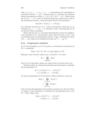 288 Cap´ıtulo 6. M´odulos
onde n1i ≤ n2i ≤ · · · ≤ nti, i = 1, . . . , s (possivelmente h´a necessidade de
acrescentar factores 1 = pi
0). Tomamos para dj o produto das potˆencias
primas que aparecem na linha j, i.e., dj ≡ p1
nj1 ·p2
nj2 · · · ps
njs . Ent˜ao vemos
que d1 | d2 | · · · | dt, e como as potˆencias primas que aparecem em cada dj
s˜ao relativamente primas, o lema precedente fornece um isomorﬁsmo
Torc(M) D/ d1 ⊕ · · · ⊕ D/ dt .
Se a dimens˜ao da parte livre L ´e r, ent˜ao acrescentamos `a lista dos dj’s os
elementos dt+1 = · · · = dt+r = 0, obtendo-se ent˜ao a decomposi¸c˜ao de M
em factores c´ıclicos invariantes.
Dada a lista dos {pi
nji }, os dk ﬁcam determinados (a menos de unidades),
como acabamos de ver. Inversamente, dada a lista dos {dk}, os {pi
nji } s˜ao
as potˆencias primas na decomposi¸c˜ao dos dk’s. Logo, a unicidade dos ideais
d1 , . . . , dk segue-se da unicidade dos ideais p1
m1 , . . . , pn
mn
.
6.5.4 Componentes prim´arias
Se M ´e um D-m´odulo e p ∈ D ´e um primo, a componente p-prim´aria de
M ´e o subm´odulo
M(p) = {v ∈ M : pk
v = 0, para algum k ∈ N}.
Deixamos como exerc´ıcio veriﬁcar que, se Torc(M) = M, ent˜ao
M =
p primo
M(p).
Como M ´e de tipo ﬁnito, apenas um n´umero ﬁnito de termos n˜ao ´e zero.
Podemos utilizar as componentes prim´arias para demonstrar a unicidade
das decomposi¸c˜oes. Se
M L ⊕ D/ p1
m1
⊕ · · · ⊕ D/ ps
ms
L ⊕ D/ ˜pn1
1 ⊕ · · · ⊕ D/ ˜pnt
t ,
s˜ao duas decomposi¸c˜oes de M em factores c´ıclicos prim´arios, vemos que
M(p)
{pi: pi∼p}
D/ pi
mi
{˜pi:˜pi∼p}
D/ ˜pmi
i .
Logo nas duas decomposi¸c˜oes acima podemos assumir que a lista de primos
´e a mesma, e basta demonstrar a unicidade das decomposi¸c˜oes para o caso
M = M(p). Sejam ent˜ao
M(p) D/ pm1
⊕ · · · ⊕ D/ pms
D/ pn1
⊕ · · · ⊕ D/ pnt
 