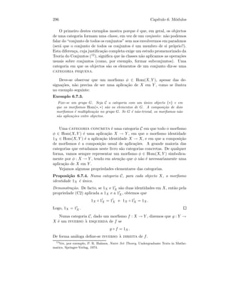 296 Cap´ıtulo 6. M´odulos
O primeiro destes exemplos mostra porque ´e que, em geral, os objectos
de uma categoria formam uma classe, em vez de um conjunto: n˜ao podemos
falar do “conjunto de todos os conjuntos” sem nos envolvermos em paradoxos
(ser´a que o conjunto de todos os conjuntos ´e um membro de si pr´oprio?).
Esta diferen¸ca, cuja justiﬁca¸c˜ao completa exige um estudo promenorizado da
Teoria do Conjuntos (12), signiﬁca que `as classes n˜ao aplicamos as opera¸c˜oes
usuais sobre conjuntos (como, por exemplo, formar subconjuntos). Uma
categoria em que os objectos s˜ao os elementos de um conjunto diz-se uma
categoria pequena.
Deve-se observar que um morﬁsmo φ ∈ Hom(X, Y ), apesar das de-
signa¸c˜oes, n˜ao precisa de ser uma aplica¸c˜ao de X em Y , como se ilustra
no exemplo seguinte:
Exemplo 6.7.3.
Fixe-se um grupo G. Seja C a categoria com um ´unico objecto {∗} e em
que os morﬁsmos Hom(∗, ∗) s˜ao os elementos de G. A composi¸c˜ao de dois
morﬁsmos ´e multiplica¸c˜ao no grupo G. Se G ´e n˜ao-trivial, os morﬁsmos n˜ao
s˜ao aplica¸c˜oes entre objectos.
Uma categoria concreta ´e uma categoria C em que todo o morﬁsmo
φ ∈ Hom(X, Y ) ´e uma aplica¸c˜ao X → Y , em que o morﬁsmo identidade
1X ∈ Hom(X, Y ) ´e a aplica¸c˜ao identidade X → X, e em que a composi¸c˜ao
de morﬁsmos ´e a composi¸c˜ao usual de aplica¸c˜oes. A grande maioria das
categorias que estudamos neste livro s˜ao categorias concretas. De qualquer
forma, vamos sempre representar um morﬁsmo φ ∈ Hom(X, Y ) simbolica-
mente por φ : X → Y , tendo em aten¸c˜ao que φ n˜ao ´e necessariamente uma
aplica¸c˜ao de X em Y .
Vejamos algumas propriedades elementares das categorias.
Proposi¸c˜ao 6.7.4. Numa categoria C, para cada objecto X, o morﬁsmo
identidade 1X ´e ´unico.
Demonstra¸c˜ao. De facto, se 1X e 1X s˜ao duas identidades em X, ent˜ao pela
propriedade (C2) aplicada a 1X e a 1X , obtemos que
1X ◦ 1X = 1X e 1X ◦ 1X = 1X .
Logo, 1X = 1X .
Numa categoria C, dado um morﬁsmo f : X → Y , dizemos que g : Y →
X ´e um inverso `a esquerda de f se
g ◦ f = 1X.
De forma an´aloga deﬁne-se inverso `a direita de f.
12
Ver, por exemplo, P. R. Halmos, Naive Set Theory, Undergraduate Texts in Mathe-
matics, Springer-Verlag, 1974.
 