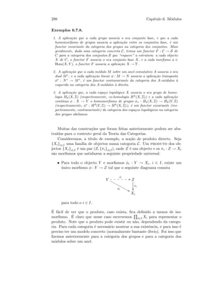 298 Cap´ıtulo 6. M´odulos
Exemplos 6.7.8.
1. A aplica¸c˜ao que a cada grupo associa o seu conjunto base, e que a cada
homomorﬁsmo de grupos associa a aplica¸c˜ao entre os conjuntos base, ´e um
functor covariante da categoria dos grupos na categoria dos conjuntos. Mais
geralmente, dada uma categoria concreta C, temos um functor F : C → S de
C para a categoria dos conjuntos S que “esquece” a estrutura: a cada objecto
X de C, o functor F associa o seu conjunto base X, e a cada morﬁsmo φ ∈
Hom(X, Y ), o functor F associa a aplica¸c˜ao X → Y .
2. A aplica¸c˜ao que a cada m´odulo M sobre um anel comutativo A associa o seu
dual M∗
, e a cada aplica¸c˜ao linear φ : M → N associa a aplica¸c˜ao transposta
φ∗
: N∗
→ M∗
, ´e um functor contravariante da categoria dos A-m´odulos `a
esquerda na categoria dos A-m´odulos `a direita.
3. A aplica¸c˜ao que, a cada espa¸co topol´ogico X associa o seu grupo de homo-
logia Hk(X, Z) (respectivamente, co-homologia Hk
(X, Z)) e a cada aplica¸c˜ao
cont´ınua φ : X → Y o homomorﬁsmo de grupos φ∗ : Hk(X, Z) → Hk(Y, Z)
(respectivamente, φ∗
: Hk
(Y, Z) → Hk
(X, Z)), ´e um functor covariante (res-
pectivamente, contravariante) da categoria dos espa¸cos topol´ogicos na categoria
dos grupos abelianos.
Muitas das constru¸c˜oes que foram feitas anteriormente podem ser abs-
tra´ıdas para o contexto geral da Teoria das Categorias.
Consideremos, a t´ıtulo de exemplo, a no¸c˜ao de produto directo. Seja
{Xi}i∈I uma fam´ılia de objectos numa categoria C. Um produto dos ob-
jectos {Xi}i∈I ´e um par (Z, {πi}i∈I), onde Z ´e um objecto e os πi : Z → Xi
s˜ao morﬁsmos que satisfazem a seguinte propriedade universal:
• Para todo o objecto Y e morﬁsmos φi : Y → Xi, i ∈ I, existe um
´unico morﬁsmo φ : Y → Z tal que o seguinte diagrama comuta
Y
φ
GG••••••
φi
88xxxxxxxxxxxxx Z
πi

Xi
para todo o i ∈ I.
´E f´acil de ver que o produto, caso exista, ﬁca deﬁnido a menos de iso-
morﬁsmo. ´E claro que nesse caso escrevemos i∈I Xi para representar o
produto. Note que o produto pode existir ou n˜ao, dependendo da catego-
ria. Para cada categoria ´e necess´ario mostrar a sua existˆencia, e para isso ´e
preciso ter um modelo concreto (normalmente bastante ´obvio). Foi isso que
ﬁzemos anteriormente para a categoria dos grupos e para a categoria dos
m´odulos sobre um anel.
 