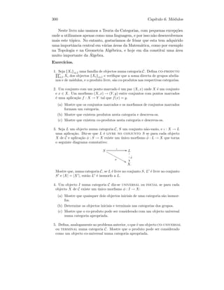 300 Cap´ıtulo 6. M´odulos
Neste livro n˜ao usamos a Teoria da Categorias, com pequenas excep¸c˜oes
onde a utilizamos apenas como uma linguagem, e por isso n˜ao desenvolvemos
mais este t´opico. No entanto, gostar´ıamos de frisar que esta tem adquirido
uma importˆancia central em v´arias ´areas da Matem´atica, como por exemplo
na Topologia e na Geometria Alg´ebrica, e hoje em dia constitui uma ´area
muito importante da ´Algebra.
Exerc´ıcios.
1. Seja {Xi}i∈I uma fam´ılia de objectos numa categoria C. Deﬁna co-produto
∗
i∈I Xi dos objectos {Xi}i∈I e veriﬁque que a soma directa de grupos abelia-
nos e de m´odulos, e o produto livre, s˜ao co-produtos nas respectivas categorias.
2. Um conjunto com um ponto marcado ´e um par (X, x) onde X ´e um conjunto
e x ∈ X. Um morﬁsmo (X, x) → (Y, y) entre conjuntos com pontos marcados
´e uma aplica¸c˜ao f : X → Y tal que f(x) = y.
(a) Mostre que os conjuntos marcados e os morﬁsmos de conjuntos marcados
formam um categoria.
(b) Mostre que existem produtos nesta categoria e descreva-os.
(c) Mostre que existem co-produtos nesta categoria e descreva-os.
3. Seja L um objecto numa categoria C, S um conjunto n˜ao-vazio, e ι : X → L
uma aplica¸c˜ao. Diz-se que L ´e livre no conjunto S se para cada objecto
X de C e aplica¸c˜ao φ : S → X existe um ´unico morﬁsmo ˜φ : L → X que torna
o seguinte diagrama comutativo:
S
ι GG
φ
88xxxxxxxxxxxxx L
˜φ
1
1
1
X.
Mostre que, numa categoria C, se L ´e livre no conjunto S, L ´e livre no conjunto
S e |X| = |X |, ent˜ao L ´e isomorfo a L.
4. Um objecto I numa categoria C diz-se universal ou inicial se para cada
objecto X de C existe um ´unico morﬁsmo φ : I → X:
(a) Mostre que quaisquer dois objectos iniciais de uma categoria s˜ao isomor-
fos.
(b) Determine os objectos iniciais e terminais nas categorias dos grupos.
(c) Mostre que o co-produto pode ser considerado com um objecto universal
numa categoria apropriada.
5. Deﬁna, analogamente ao problema anterior, o que ´e um objecto co-universal
ou terminal numa categoria C. Mostre que o produto pode ser considerado
como um objecto co-universal numa categoria apropriada.
 