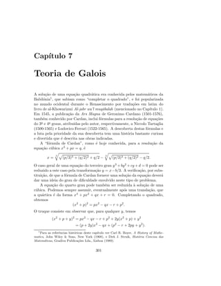 Cap´ıtulo 7
Teoria de Galois
A solu¸c˜ao de uma equa¸c˜ao quadr´atica era conhecida pelos matem´aticos da
Babil´onia1, que sabiam como “completar o quadrado”, e foi popularizada
no mundo ocidental durante o Renascimento por tradu¸c˜oes em latim do
livro de al-Khowarizmi Al-jabr wa’l muq¯abalah (mencionado no Cap´ıtulo 1).
Em 1545, a publica¸c˜ao da Ars Magna de Geronimo Cardano (1501-1576),
tamb´em conhecido por Cardan, inclui f´ormulas para a resolu¸c˜ao de equa¸c˜oes
do 3o e 4o graus, atribu´ıdas pelo autor, respectivamente, a Niccolo Tartaglia
(1500-1565) e Ludovico Ferrari (1522-1565). A descoberta destas f´ormulas e
a luta pela prioridade da sua descoberta tem uma hist´oria bastante curiosa
e divertida que ´e descrita nas obras indicadas.
A “f´ormula de Cardan”, como ´e hoje conhecida, para a resolu¸c˜ao da
equa¸c˜ao c´ubica x3 + px = q, ´e
x =
3
(p/3)3 + (q/2)2 + q/2 −
3
(p/3)3 + (q/2)2 − q/2.
O caso geral de uma equa¸c˜ao do terceiro grau y3 + by2 + cy + d = 0 pode ser
reduzido a este caso pela transforma¸c˜ao y = x−b/3. A veriﬁca¸c˜ao, por subs-
titui¸c˜ao, de que a f´ormula de Cardan fornece uma solu¸c˜ao da equa¸c˜ao dever´a
dar uma ideia do grau de diﬁculdade envolvido neste tipo de problema.
A equa¸c˜ao do quarto grau pode tamb´em ser reduzida `a solu¸c˜ao de uma
c´ubica. Podemos sempre assumir, eventualmente ap´os uma transla¸c˜ao, que
a qu´artica ´e da forma x4 + px2 + qx + r = 0. Completando o quadrado,
obtemos
(x2
+ p)2
= px2
− qx − r + p2
.
O truque consiste em observar que, para qualquer y, temos
(x2
+ p + y)2
= px2
− qx − r + p2
+ 2y(x2
+ p) + y2
= (p + 2y)x2
− qx + (p2
− r + 2py + y2
).
1
Para as referˆencias hist´oricas deste cap´ıtulo ver Carl R. Boyer, A History of Mathe-
matics, John Wiley  Sons, New York (1968), e Dirk J. Struik, Hist´oria Concisa das
Matem´aticas, Gradiva Publica¸c˜oes Lda., Lisboa (1989).
301
 