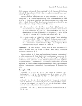 304 Cap´ıtulo 7. Teoria de Galois
K(S) o menor subcorpo de L que cont´em K e S. ´E claro que K(S) ´e uma
extens˜ao de K gerada por S. Se S = {u1, . . . , un}, escrevemos K(u1, . . . , un)
em vez de K({u1, . . . , un}).
Vejamos mais em pormenor o caso de um s´o elemento, i.e., o caso K(u)
em que u ∈ L. Se x ´e uma indeterminada, temos o homomorﬁsmo de an´eis
φ : K[x] → L que a um polin´omio g(x) faz corresponder o seu valor em u
(g(x) → g(u)). O n´ucleo N(φ) deste homomorﬁsmo ´e um ideal de K[x] que
´e necessariamente principal. Temos ent˜ao dois casos:
(i) u ´e transcendente sobre K. Neste caso, N(φ) = {0}, logo, φ ´e um
monomorﬁsmo cuja imagem ´e K[u], e que possui uma ´unica extens˜ao
ao corpo das frac¸c˜oes K(x) de K[x]. Temos ent˜ao K(u) K(x), e os
elementos de K(u) s˜ao da forma g(u)/f(u) com g(x), f(x) ∈ K[x] e
f(x) = 0. A extens˜ao K(u) tem dimens˜ao inﬁnita sobre K;
(ii) u ´e alg´ebrico sobre K. Ent˜ao N(φ) = p(x) , onde p(x) ´e um polin´omio
irredut´ıvel, e K(u) = K[u] K[x]/ p(x) . Se impusermos que p(x)
seja m´onico, ent˜ao p(x) ´e ´unico, e chama-se a p(x) polin´omio m´ınimo
de u. A extens˜ao K(u) tem dimens˜ao [K(u) : K] = deg p(x). A esta
dimens˜ao chama-se grau alg´ebrico de u sobre K.
Deﬁni¸c˜ao 7.1.1. Uma extens˜ao L de um corpo K diz-se uma extens˜ao
simples se existe um u ∈ L tal que L = K(u). Neste caso, a u chama-se
elemento primitivo de L.
Um extens˜ao L de K diz-se alg´ebrica (respectivamente transcendente)
se todos os elementos de L s˜ao alg´ebricos (respectivamente se existe um ele-
mento de L transcendente) sobre K. Uma extens˜ao simples L ´e alg´ebrica
ou transcendente, consoante os seus elementos primitivos sejam alg´ebricos
ou transcendentes. Uma extens˜ao L de dimens˜ao ﬁnita sobre K ´e sempre
alg´ebrica (ver Exerc´ıcio 3.4.8), mas existem extens˜oes alg´ebricas de dimens˜ao
inﬁnita. Uma extens˜ao transcendente ´e necessariamente de dimens˜ao inﬁ-
nita.
Exemplos 7.1.2.
1. Considere L = Q( n
√
2) ⊂ R e K = Q. Pelo Crit´erio de Eisenstein, o po-
lin´omio p(x) = xn
− 2, (n ≥ 2) ´e irredut´ıvel sobre Q. O n´umero u = n
√
2 ´e
uma raiz de p(x) em R, logo, [Q( n
√
2) : Q] = n, e n
√
2 ´e alg´ebrico de grau n
sobre Q.
2. Considere L = C e K = R. O polin´omio x2
+ 1 ´e obviamente irredut´ıvel
sobre R. O n´umero i ∈ C ´e uma raiz de x2
+1 em C, logo i ´e alg´ebrico de grau
2 sobre R. Na realidade, C = R[x]/ x2
+ 1 = R(i), de forma que C ´e uma
extens˜ao simples de R, e i ´e um elemento primitivo.
3. Considere L = C e K = Q. Ent˜ao L ´e uma extens˜ao transcendente de K, e
[C : Q] = ∞.
 