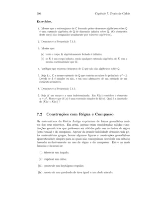 306 Cap´ıtulo 7. Teoria de Galois
Exerc´ıcios.
1. Mostre que o subconjunto de C formado pelos elementos alg´ebricos sobre Q
´e uma extens˜ao alg´ebrica de Q de dimens˜ao inﬁnita sobre Q. (Os elementos
deste corpo s˜ao designados usualmente por n´umeros alg´ebricos).
2. Demonstre a Proposi¸c˜ao 7.1.3.
3. Mostre que:
(a) todo o corpo K algebricamente fechado ´e inﬁnito;
(b) se K ´e um corpo inﬁnito, ent˜ao qualquer extens˜ao alg´ebrica de K tem a
mesma cardinalidade que K;
4. Veriﬁque que existem elementos de C que n˜ao s˜ao alg´ebricos sobre Q.
5. Seja L ⊂ C a menor extens˜ao de Q que cont´em as ra´ızes do polin´omio x3
−2.
Decida se L ´e simples ou n˜ao, e em caso aﬁrmativo dˆe um exemplo de um
elemento primitivo.
6. Demonstre a Proposi¸c˜ao 7.1.5.
7. Seja K um corpo e x uma indeterminada. Em K(x) considere o elemento
u = x2
. Mostre que K(x) ´e uma extens˜ao simples de K(u). Qual ´e a dimens˜ao
de [K(x) : K(u)] ?
7.2 Constru¸c˜oes com R´egua e Compasso
Os matem´aticos da Gr´ecia Antiga exprimiam de forma geom´etrica mui-
tos dos seus conceitos. Em geral, apenas eram consideradas v´alidas cons-
tru¸c˜oes geom´etricas que pudessem ser obtidas pelo uso exclusivo de r´egua
(sem escala) e do compasso. Apesar da grande habilidade demonstrada pe-
los matem´aticos gregos, houve algumas ﬁguras e constru¸c˜oes geom´etricas
aparentemente simples para as quais n˜ao conseguiram descobrir um m´etodo
baseado exclusivamente no uso de r´egua e do compasso. Entre as mais
famosas contavam-se:
(i) trissecar um ˆangulo;
(ii) duplicar um cubo;
(iii) construir um hept´agono regular;
(iv) construir um quadrado de ´area igual a um dado c´ırculo.
 