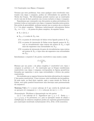 7.2. Constru¸c˜oes com R´egua e Compasso 307
Veremos que estes problemas, bem como qualquer outro envolvendo cons-
tru¸c˜oes com r´egua e compasso, podem ser reformulados em quest˜oes da
Teoria dos Corpos. Tal reformula¸c˜ao permite mostrar que as constru¸c˜oes
(i)-(iv) n˜ao s˜ao de facto poss´ıveis com recurso exclusivo `a r´egua e compasso.
Suponhamos que come¸cando com dois pontos no plano pretendemos de-
terminar todas as constru¸c˜oes com r´egua e compasso baseadas nestes pontos.
Sem perda de generalidade, podemos assumir que os pontos s˜ao os n´umeros
0 e 1 do plano complexo. Deﬁnimos indutivamente subconjuntos ﬁnitos
Xm, m = 1, 2, . . . , de pontos do plano complexo, da seguinte forma:
• X1 ≡ {0, 1}, e
• Xm+1 ´e a uni˜ao de Xm com
(C1) os pontos de intersec¸c˜ao de linhas rectas ligando pontos de Xm;
(C2) os pontos de intersec¸c˜ao de linhas rectas ligando pontos de Xm
com as circunferˆencias cujos centros s˜ao pontos de Xm e cujos
raios s˜ao segmentos com extremidades em Xm;
(C3) os pontos de intersec¸c˜ao de pares de circunferˆencias cujos centros
s˜ao pontos de Xm e cujos raios s˜ao segmentos com extremidades
em Xm;
Introduzimos o conjunto C dos pontos construt´ıveis como sendo a uni˜ao
C ≡
m
Xm.
Dizemos que um ponto z do plano complexo ´e construt´ıvel com r´egua e
compasso se pertence a C. As constru¸c˜oes que os Gregos consideravam
construt´ıveis com r´egua e compasso correspondem `as ﬁguras geom´etricas
formadas por segmentos e arcos cujas extremidades e v´ertices s˜ao pontos
construt´ıveis.
Os resultados que se seguem fornecem descri¸c˜oes alternativas do conjunto
C dos pontos construt´ıveis. Como veremos, estes resultados s˜ao incompletos.
S´o mais tarde, no ﬁnal deste cap´ıtulo, ap´os o nosso estudo da Teoria de
Galois, ser´a ent˜ao poss´ıvel fornecermos uma descri¸c˜ao mais pormenorizada
do conjunto C.
Teorema 7.2.1. C ´e o menor subcorpo de C que cont´em Q, fechado para
as opera¸c˜oes de conjuga¸c˜ao (z → ¯z) e extrac¸c˜ao da raiz (z → z
1
2 ).
Demonstra¸c˜ao. Dividimos a demonstra¸c˜ao em trˆes partes:
(a) C ´e um subcorpo de C: Suponha-se que z1, z2 ∈ C. Ent˜ao z1 −
z2 e z1/z2(z2 = 0) pertencem a C, pois as opera¸c˜oes usuais de adi¸c˜ao e
multiplica¸c˜ao de n´umeros complexos podem ser expressas geometricamente
por constru¸c˜oes envolvendo exclusivamente (C1), (C2) e (C3) (exerc´ıcio).
 