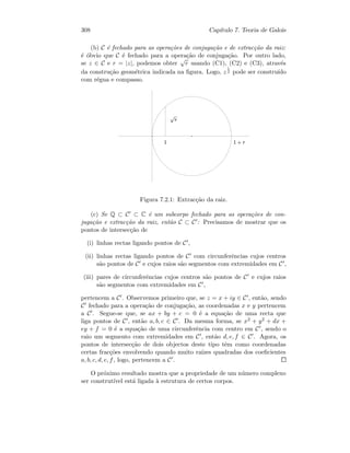 308 Cap´ıtulo 7. Teoria de Galois
(b) C ´e fechado para as opera¸c˜oes de conjuga¸c˜ao e de extrac¸c˜ao da raiz:
´e ´obvio que C ´e fechado para a opera¸c˜ao de conjuga¸c˜ao. Por outro lado,
se z ∈ C e r = |z|, podemos obter
√
r usando (C1), (C2) e (C3), atrav´es
da constru¸c˜ao geom´etrica indicada na ﬁgura. Logo, z
1
2 pode ser constru´ıdo
com r´egua e compasso.
   ¢¡¤£
¥ £
Figura 7.2.1: Extrac¸c˜ao da raiz.
(c) Se Q ⊂ C ⊂ C ´e um subcorpo fechado para as opera¸c˜oes de con-
juga¸c˜ao e extrac¸c˜ao da raiz, ent˜ao C ⊂ C : Precisamos de mostrar que os
pontos de intersec¸c˜ao de
(i) linhas rectas ligando pontos de C ,
(ii) linhas rectas ligando pontos de C com circunferˆencias cujos centros
s˜ao pontos de C e cujos raios s˜ao segmentos com extremidades em C ,
(iii) pares de circunferˆencias cujos centros s˜ao pontos de C e cujos raios
s˜ao segmentos com extremidades em C ,
pertencem a C . Observemos primeiro que, se z = x + iy ∈ C , ent˜ao, sendo
C fechado para a opera¸c˜ao de conjuga¸c˜ao, as coordenadas x e y pertencem
a C . Segue-se que, se ax + by + c = 0 ´e a equa¸c˜ao de uma recta que
liga pontos de C , ent˜ao a, b, c ∈ C . Da mesma forma, se x2 + y2 + dx +
ey + f = 0 ´e a equa¸c˜ao de uma circunferˆencia com centro em C , sendo o
raio um segmento com extremidades em C , ent˜ao d, e, f ∈ C . Agora, os
pontos de intersec¸c˜ao de dois objectos deste tipo tˆem como coordenadas
certas frac¸c˜oes envolvendo quando muito ra´ızes quadradas dos coeﬁcientes
a, b, c, d, e, f, logo, pertencem a C .
O pr´oximo resultado mostra que a propriedade de um n´umero complexo
ser construt´ıvel est´a ligada `a estrutura de certos corpos.
 