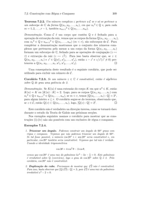 7.2. Constru¸c˜oes com R´egua e Compasso 309
Teorema 7.2.2. Um n´umero complexo z pertence a C se e s´o se pertence a
um subcorpo de C da forma Q(u1, u2, . . . , ur), em que u1
2 ∈ Q e, para cada
m = 1, 2, . . . , r − 1, tamb´em um+1
2 ∈ Q(u1, . . . , um).
Demonstra¸c˜ao. Como C ´e um corpo que cont´em Q e ´e fechado para a
opera¸c˜ao de extrac¸c˜ao da raiz, vemos que os corpos da forma Q(u1, u2, . . . , ur),
com u1
2 ∈ Q e um+1
2 ∈ Q(u1, . . . , um) (m  r), s˜ao subcorpos de C. Para
completar a demonstra¸c˜ao mostramos que o conjunto dos n´umeros com-
plexos que pertencem pelo menos a um corpo da forma Q(u1, u2, . . . , ur)
formam um subcorpo de C, fechado para as opera¸c˜oes de conjuga¸c˜ao (z →
¯z) e extrac¸c˜ao da raiz (z → z
1
2 ). Para isso basta observar que, se z ∈
Q(u1, u2, . . . , ur) e z ∈ Q(u 1, u 2, . . . , u s), ent˜ao z − z e z/z (z = 0) per-
tencem a Q(u1, u2, . . . , ur, u 1, u 2, . . . , u s).
Uma consequˆencia deste resultado ´e o seguinte corol´ario, que pode ser
utilizado para excluir um n´umero de C.
Corol´ario 7.2.3. Se um n´umero z ∈ C ´e construt´ıvel, ent˜ao ´e alg´ebrico
sobre Q de grau uma potˆencia de 2.
Demonstra¸c˜ao. Se K(u) ´e uma extens˜ao do corpo K em que u2 ∈ K, ent˜ao
K(u) = K ou [K(u) : K] = 2. Logo, para os corpos Q(u1, u2, . . . , ur) com
u1
2 ∈ Q e um+1
2 ∈ Q(u1, . . . , um), se m  r, temos [Q(u1, . . . , ur) : Q] = 2s,
para algum inteiro s ≤ r. O corol´ario segue-se do teorema, observando que,
se z ∈ C, ent˜ao Q(z) ⊂ Q(u1, . . . , ur), logo, [Q(z) : Q] = 2t.
Este corol´ario n˜ao ´e verdadeiro na direc¸c˜ao inversa, como se tornar´a claro
durante o estudo da Teoria de Galois nas pr´oximas sec¸c˜oes.
Nos exemplos seguintes usamos o corol´ario para mostrar que as cons-
tru¸c˜oes (i)-(iv) n˜ao s˜ao poss´ıveis com uso exclusivo de r´egua e compasso.
Exemplos 7.2.4.
1. Trissecar um ˆangulo. Podemos construir um ˆangulo de 60o
graus com
r´egua e compasso. Vejamos que n˜ao podemos trissecar um ˆangulo de 60o
.
Se tal fosse poss´ıvel, o n´umero cos 20o
+ i sen 20o
seria construt´ıvel e, em
particular, cos 20o
tamb´em seria construt´ıvel. Vejamos que tal n˜ao ´e verdade.
Usando a identidade trigonom´etrica
cos 3θ = 4 cos3
θ − 3 cosθ,
vemos que cos 20o
´e uma raiz do polin´omio 4x3
− 3x − 1
2 = 0. Este polin´omio
´e irredut´ıvel sobre Q (exerc´ıcio), logo o grau de cos 20o
sobre Q ´e 3. Pelo
corol´ario, cos 20o
n˜ao ´e construt´ıvel.
2. Duplica¸c˜ao do cubo. Precisamos de mostrar que 3
√
2 n˜ao ´e construt´ıvel.
Para isso, basta observar que [Q( 3
√
2) : Q] = 3, pois 3
√
2 ´e uma raiz do polin´omio
irredut´ıvel x3
− 2 = 0.
 