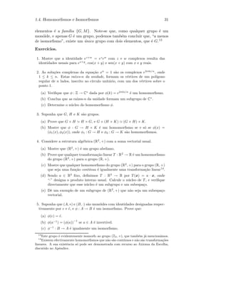 1.4. Homomorﬁsmos e Isomorﬁsmos 31
elementos ´e a fam´ılia {G, M}. Note-se que, como qualquer grupo ´e um
mon´oide, e apenas G ´e um grupo, podemos tamb´em concluir que, “a menos
de isomorﬁsmo”, existe um ´unico grupo com dois elementos, que ´e G.13
Exerc´ıcios.
1. Mostre que a identidade ez+w
= ez
ew
com z e w complexos resulta das
identidades usuais para ex+y
, cos(x + y) e sen(x + y) com x e y reais.
2. As solu¸c˜oes complexas da equa¸c˜ao xn
= 1 s˜ao os complexos e2πki/n
, onde
1 ≤ k ≤ n. Estas ra´ızes-n da unidade, formam os v´ertices de um pol´ıgono
regular de n lados, inscrito no c´ırculo unit´ario, com um dos v´ertices sobre o
ponto 1.
(a) Veriﬁque que φ : Z → C∗
dada por φ(k) = e2πki/n
´e um homomorﬁsmo.
(b) Conclua que as ra´ızes-n da unidade formam um subgrupo de C∗
.
(c) Determine o n´ucleo do homomorﬁsmo φ.
3. Suponha que G, H e K s˜ao grupos.
(a) Prove que G × H H × G, e G × (H × K) (G × H) × K.
(b) Mostre que φ : G → H × K ´e um homomorﬁsmo se e s´o se φ(x) =
(φ1(x), φ2(x)), onde φ1 : G → H e φ2 : G → K s˜ao homomorﬁsmos.
4. Considere a estrutura alg´ebrica (R2
, +) com a soma vectorial usual.
(a) Mostre que (R2
, +) ´e um grupo abeliano.
(b) Prove que qualquer transforma¸c˜ao linear T : R2
→ R ´e um homomorﬁsmo
do grupo (R2
, +) para o grupo (R, +).
(c) Mostre que qualquer homomorﬁsmo do grupo (R2
, +) para o grupo (R, +)
que seja uma fun¸c˜ao cont´ınua ´e igualmente uma transforma¸c˜ao linear14
.
(d) Sendo a ∈ R2
ﬁxo, deﬁnimos T : R2
→ R por T(x) = a · x, onde
“·” designa o produto interno usual. Calcule o n´ucleo de T, e veriﬁque
directamente que esse n´ucleo ´e um subgrupo e um subespa¸co.
(e) Dˆe um exemplo de um subgrupo de (R2
, +) que n˜ao seja um subespa¸co
vectorial.
5. Suponha que (A, ∗) e (B, ·) s˜ao mon´oides com identidades designadas respec-
tivamente por e e ˜e, e φ : A → B ´e um isomorﬁsmo. Prove que:
(a) φ(e) = ˜e.
(b) φ(a−1
) = (φ(a))
−1
se a ∈ A ´e invert´ıvel.
(c) φ−1
: B → A ´e igualmente um isomorﬁsmo.
13
Este grupo ´e evidentemente isomorfo ao grupo (Z2, +), que tamb´em j´a mencion´amos.
14
Existem efectivamente homomorﬁsmos que n˜ao s˜ao cont´ınuos e n˜ao s˜ao transforma¸c˜oes
lineares. A sua existˆencia s´o pode ser demonstrada com recurso ao Axioma da Escolha,
discutido no Apˆendice.
 