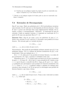 7.3. Extens˜oes de Decomposi¸c˜ao 311
(c) Conclua que um pol´ıgono regular de p lados s´o pode ser constru´ıdo com
r´egua e compasso se p ´e um n´umero de Fermat.
7. Decida se um pol´ıgono regular de 9 lados pode ou n˜ao ser constru´ıdo com
r´egua e compasso.
7.3 Extens˜oes de Decomposi¸c˜ao
Seja K um corpo. Dado um polin´omio p(x) ∈ K[x] pretendemos encontrar
uma extens˜ao L de K onde p(x) se decomponha em factores lineares. Como
K n˜ao ´e a priori um subcorpo dum corpo algebricamente fechado, tal ex-
tens˜ao, a existir, ´e, necessariamente, “abstracta”. A constru¸c˜ao de uma tal
extens˜ao ´e dada no seguinte teorema e ´e inspirada na constru¸c˜ao de C a
partir de R como um quociente R[x]/ x2 + 1 .
Teorema 7.3.1. Seja K um corpo e p(x) um polin´omio de grau n ≥ 1.
Existe uma extens˜ao L de K onde p(x) se decomp˜oe num produto de termos
lineares. Tal extens˜ao pode ser tomada da forma
L = K(r1, . . . , rn),
onde r1, . . . , rn s˜ao as ra´ızes de p(x) em L.
Demonstra¸c˜ao. Sem perda de generalidade podemos assumir que p(x) ´e um
polin´omio m´onico. Se l ´e o n´umero de factores irredut´ıveis de p(x), a de-
monstra¸c˜ao ´e feita por indu¸c˜ao em n − l.
Se n − l = 0, ent˜ao p(x) ´e um produto de termos lineares, e as ra´ızes de
p(x) pertencem a K, logo, o teorema ´e verdadeiro neste caso.
Suponha-se que n−l  0. Ent˜ao existe um factor q(x) de p(x) irredut´ıvel
de grau  1. O corpo M = K[x]/ q(x) ´e uma extens˜ao de K, cont´em a raiz
r = x+ q(x) de q(x), e coincide com K(r). Logo, em M, q(x) = (x−r)˜q(x),
e o polin´omio p(x) decomp˜oe-se num produto de ˜l factores irredut´ıveis com
˜l  l. Como n − ˜l  n − l podemos utilizar a hip´otese de indu¸c˜ao para
encontrar uma extens˜ao L de M em que p(x) se decomp˜oe num produto de
factores lineares e que toma a forma
L = M(r1, . . . , rn),
onde r1, . . . , rn s˜ao as ra´ızes de p(x) em L. Como a raiz r est´a entre as ra´ızes
r1, . . . , rn, vemos que
L = M(r1, . . . , rn)
= K(r)(r1, . . . , rn)
= K(r, r1, . . . , rn) = K(r1, . . . , rn).
 