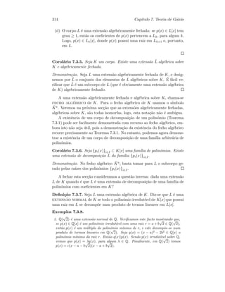 314 Cap´ıtulo 7. Teoria de Galois
(d) O corpo L ´e uma extens˜ao algebricamente fechada: se p(x) ∈ L[x] tem
grau ≥ 1, ent˜ao os coeﬁcientes de p(x) pertencem a Lk, para algum k.
Logo, p(x) ∈ Lk[x], donde p(x) possui uma raiz em Lk+1 e, portanto,
em L.
Corol´ario 7.3.5. Seja K um corpo. Existe uma extens˜ao ˜L alg´ebrica sobre
K e algebricamente fechada.
Demonstra¸c˜ao. Seja L uma extens˜ao algebricamente fechada de K, e desig-
nemos por ˜L o conjunto dos elementos de L alg´ebricos sobre K. ´E f´acil ve-
riﬁcar que ˜L ´e um subcorpo de L (que ´e obviamente uma extens˜ao alg´ebrica
de K) algebricamente fechado.
A uma extens˜ao algebricamente fechada e alg´ebrica sobre K, chama-se
fecho alg´ebrico de K. Para o fecho alg´ebrico de K usamos o s´ımbolo
¯Ka. Veremos na pr´oxima sec¸c˜ao que as extens˜oes algebricamente fechadas,
alg´ebricas sobre K, s˜ao todas isomorfas, logo, esta nota¸c˜ao n˜ao ´e amb´ıgua.
A existˆencia de um corpo de decomposi¸c˜ao de um polin´omio (Teorema
7.3.1) pode ser facilmente demonstrada com recurso ao fecho alg´ebrico, em-
bora isto n˜ao seja ´util, pois a demonstra¸c˜ao da existˆencia do fecho alg´ebrico
recorre precisamente ao Teorema 7.3.1. No entanto, podemos agora demons-
trar a existˆencia de um corpo de decomposi¸c˜ao de uma fam´ılia arbitr´aria de
polin´omios.
Corol´ario 7.3.6. Seja {pi(x)}i∈I ⊂ K[x] uma fam´ılia de polin´omios. Existe
uma extens˜ao de decomposi¸c˜ao L da fam´ılia {pi(x)}i∈I.
Demonstra¸c˜ao. No fecho alg´ebrico ¯Ka, basta tomar para L o subcorpo ge-
rado pelas ra´ızes dos polin´omios {pi(x)}i∈I.
A fechar esta sec¸c˜ao consideramos a quest˜ao inversa: dada uma extens˜ao
L de K quando ´e que L ´e uma extens˜ao de decomposi¸c˜ao de uma fam´ılia de
polin´omios com coeﬁcientes em K?
Deﬁni¸c˜ao 7.3.7. Seja L uma extens˜ao alg´ebrica de K. Diz-se que L ´e uma
extens˜ao normal de K se todo o polin´omio irredut´ıvel de K[x] que possui
uma raiz em L se decomp˜oe num produto de termos lineares em L[x].
Exemplos 7.3.8.
1. Q(
√
2) ´e uma extens˜ao normal de Q. Veriﬁcamos este facto mostrando que,
se p(x) ∈ Q[x] ´e um polin´omio irredut´ıvel com uma raiz r = a + b
√
2 ∈ Q(
√
2),
ent˜ao p(x) ´e um m´ultiplo do polin´omio m´ınimo de r, e este decomp˜oe-se num
produto de termos lineares em Q(
√
2). Seja q(x) = (x − a)2
− 2b2
∈ Q[x] o
polin´omio m´ınimo da raiz r. Ent˜ao q(x)|p(x). Sendo p(x) irredut´ıvel sobre Q,
vemos que p(x) = λq(x), para algum λ ∈ Q. Finalmente, em Q(
√
2) temos
p(x) = c(x − a − b
√
2)(x − a + b
√
2).
 