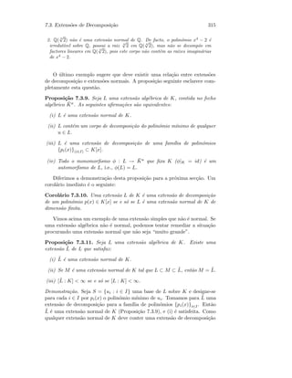 7.3. Extens˜oes de Decomposi¸c˜ao 315
2. Q( 4
√
2) n˜ao ´e uma extens˜ao normal de Q. De facto, o polin´omio x4
− 2 ´e
irredut´ıvel sobre Q, possui a raiz 4
√
2 em Q( 4
√
2), mas n˜ao se decomp˜oe em
factores lineares em Q( 4
√
2), pois este corpo n˜ao cont´em as ra´ızes imagin´arias
de x4
− 2.
O ´ultimo exemplo sugere que deve existir uma rela¸c˜ao entre extens˜oes
de decomposi¸c˜ao e extens˜oes normais. A proposi¸c˜ao seguinte esclarece com-
pletamente esta quest˜ao.
Proposi¸c˜ao 7.3.9. Seja L uma extens˜ao alg´ebrica de K, contida no fecho
alg´ebrico ¯Ka. As seguintes aﬁrma¸c˜oes s˜ao equivalentes:
(i) L ´e uma extens˜ao normal de K.
(ii) L cont´em um corpo de decomposi¸c˜ao do polin´omio m´ınimo de qualquer
u ∈ L.
(iii) L ´e uma extens˜ao de decomposi¸c˜ao de uma fam´ılia de polin´omios
{pi(x)}(i∈I) ⊂ K[x].
(iv) Todo o monomorﬁsmo φ : L → ¯Ka que ﬁxa K (φ|K = id) ´e um
automorﬁsmo de L, i.e., φ(L) = L.
Diferimos a demonstra¸c˜ao desta proposi¸c˜ao para a pr´oxima sec¸c˜ao. Um
corol´ario imediato ´e o seguinte:
Corol´ario 7.3.10. Uma extens˜ao L de K ´e uma extens˜ao de decomposi¸c˜ao
de um polin´omio p(x) ∈ K[x] se e s´o se L ´e uma extens˜ao normal de K de
dimens˜ao ﬁnita.
Vimos acima um exemplo de uma extens˜ao simples que n˜ao ´e normal. Se
uma extens˜ao alg´ebrica n˜ao ´e normal, podemos tentar remediar a situa¸c˜ao
procurando uma extens˜ao normal que n˜ao seja “muito grande”.
Proposi¸c˜ao 7.3.11. Seja L uma extens˜ao alg´ebrica de K. Existe uma
extens˜ao ˜L de L que satisfaz:
(i) ˜L ´e uma extens˜ao normal de K.
(ii) Se M ´e uma extens˜ao normal de K tal que L ⊂ M ⊂ ˜L, ent˜ao M = ˜L.
(iii) [˜L : K]  ∞ se e s´o se [L : K]  ∞.
Demonstra¸c˜ao. Seja S = {ui : i ∈ I} uma base de L sobre K e designe-se
para cada i ∈ I por pi(x) o polin´omio m´ınimo de ui. Tomamos para ˜L uma
extens˜ao de decomposi¸c˜ao para a fam´ılia de polin´omios {pi(x)}i∈I. Ent˜ao
˜L ´e uma extens˜ao normal de K (Proposi¸c˜ao 7.3.9), e (i) ´e satisfeita. Como
qualquer extens˜ao normal de K deve conter uma extens˜ao de decomposi¸c˜ao
 