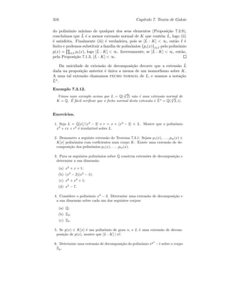 316 Cap´ıtulo 7. Teoria de Galois
do polin´omio m´ınimo de qualquer dos seus elementos (Proposi¸c˜ao 7.3.9),
conclu´ımos que ˜L ´e a menor extens˜ao normal de K que cont´em L, logo (ii)
´e satisfeita. Finalmente (iii) ´e verdadeira, pois se [L : K]  ∞, ent˜ao I ´e
ﬁnito e podemos substituir a fam´ılia de polin´omios {pi(x)}i∈I pelo polin´omio
p(x) = i∈I pi(x), logo [˜L : K]  ∞. Inversamente, se [˜L : K]  ∞, ent˜ao,
pela Proposi¸c˜ao 7.1.3, [L : K]  ∞.
Da unicidade de extens˜ao de decomposi¸c˜ao decorre que a extens˜ao ˜L
dada na proposi¸c˜ao anterior ´e ´unica a menos de um isomorﬁsmo sobre K.
A uma tal extens˜ao chamamos fecho normal de L, e usamos a nota¸c˜ao
¯Ln.
Exemplo 7.3.12.
Vimos num exemplo acima que L = Q( 4
√
2) n˜ao ´e uma extens˜ao normal de
K = Q. ´E f´acil veriﬁcar que o fecho normal desta extens˜ao ´e ¯Ln
= Q( 4
√
2, i).
Exerc´ıcios.
1. Seja L = Q[x]/ x3
− 2 e r = x + x3
− 2 ∈ L. Mostre que o polin´omio
x2
+ rx + r2
´e irredut´ıvel sobre L.
2. Demonstre a seguinte extens˜ao do Teorema 7.3.1: Sejam p1(x), . . . , pm(x) ∈
K[x] polin´omios com coeﬁcientes num corpo K. Existe uma extens˜ao de de-
composi¸c˜ao dos polin´omios p1(x), . . . , pm(x).
3. Para os seguintes polin´omios sobre Q construa extens˜oes de decomposi¸c˜ao e
determine a sua dimens˜ao:
(a) x2
+ x + 1;
(b) (x3
− 2)(x2
− 1);
(c) x6
+ x3
+ 1;
(d) x5
− 7.
4. Considere o polin´omio x3
− 3. Determine uma extens˜ao de decomposi¸c˜ao e
a sua dimens˜ao sobre cada um dos seguintes corpos:
(a) Q;
(b) Z3;
(c) Z5.
5. Se p(x) ∈ K[x] ´e um polin´omio de grau n, e L ´e uma extens˜ao de decom-
posi¸c˜ao de p(x), mostre que [L : K] | n!.
6. Determine uma extens˜ao de decomposi¸c˜ao do polin´omio xpn
−1 sobre o corpo
Zp.
 