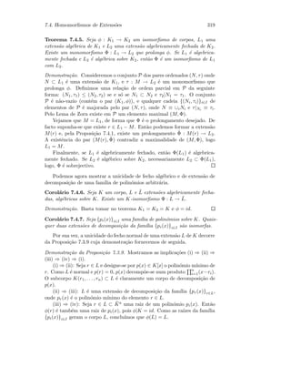 7.4. Homomorﬁsmos de Extens˜oes 319
Teorema 7.4.5. Seja φ : K1 → K2 um isomorﬁsmo de corpos, L1 uma
extens˜ao alg´ebrica de K1 e L2 uma extens˜ao algebricamente fechada de K2.
Existe um monomorﬁsmo Φ : L1 → L2 que prolonga φ. Se L1 ´e algebrica-
mente fechada e L2 ´e alg´ebrica sobre K2, ent˜ao Φ ´e um isomorﬁsmo de L1
com L2.
Demonstra¸c˜ao. Consideremos o conjunto P dos pares ordenados (N, τ) onde
N ⊂ L1 ´e uma extens˜ao de K1, e τ : M → L2 ´e um monomorﬁsmo que
prolonga φ. Deﬁnimos uma rela¸c˜ao de ordem parcial em P da seguinte
forma: (N1, τ1) ≤ (N2, τ2) se e s´o se N1 ⊂ N2 e τ2|N1 = τ1. O conjunto
P ´e n˜ao-vazio (cont´em o par (K1, φ)), e qualquer cadeia {(Ni, τi)}i∈I de
elementos de P ´e majorada pelo par (N, τ), onde N ≡ ∪iNi e τ|Ni ≡ τi.
Pelo Lema de Zorn existe em P um elemento maximal (M, Φ).
Vejamos que M = L1, de forma que Φ ´e o prolongamento desejado. De
facto suponha-se que existe r ∈ L1 − M. Ent˜ao podemos formar a extens˜ao
M(r) e, pela Proposi¸c˜ao 7.4.1, existe um prolongamento ˜Φ : M(r) → L2.
A existˆencia do par (M(r), ˜Φ) contradiz a maximalidade de (M, Φ), logo
L1 = M.
Finalmente, se L1 ´e algebricamente fechado, ent˜ao Φ(L1) ´e algebrica-
mente fechado. Se L2 ´e alg´ebrico sobre K2, necessariamente L2 ⊂ Φ(L1),
logo, Φ ´e sobrejectivo.
Podemos agora mostrar a unicidade de fecho alg´ebrico e de extens˜ao de
decomposi¸c˜ao de uma fam´ılia de polin´omios arbitr´aria.
Corol´ario 7.4.6. Seja K um corpo, L e ˜L extens˜oes algebricamente fecha-
das, alg´ebricas sobre K. Existe um K-isomorﬁsmo Φ : L → ˜L.
Demonstra¸c˜ao. Basta tomar no teorema K1 = K2 = K e φ = id.
Corol´ario 7.4.7. Seja {pi(x)}i∈I uma fam´ılia de polin´omios sobre K. Quais-
quer duas extens˜oes de decomposi¸c˜ao da fam´ılia {pi(x)}i∈I s˜ao isomorfas.
Por sua vez, a unicidade do fecho normal de uma extens˜ao L de K decorre
da Proposi¸c˜ao 7.3.9 cuja demonstra¸c˜ao fornecemos de seguida.
Demonstra¸c˜ao da Proposi¸c˜ao 7.3.9. Mostramos as implica¸c˜oes (i) ⇒ (ii) ⇒
(iii) ⇒ (iv) ⇒ (i).
(i) ⇒ (ii): Seja r ∈ L e designe-se por p(x) ∈ K[x] o polin´omio m´ınimo de
r. Como L ´e normal e p(r) = 0, p(x) decomp˜oe-se num produto n
i=1(x−ri).
O subcorpo K(r1, . . . , rn) ⊂ L ´e claramente um corpo de decomposi¸c˜ao de
p(x).
(ii) ⇒ (iii): L ´e uma extens˜ao de decomposi¸c˜ao da fam´ılia {pr(x)}r∈L,
onde pr(x) ´e o polin´omio m´ınimo do elemento r ∈ L.
(iii) ⇒ (iv): Seja r ∈ L ⊂ ¯Ka uma raiz de um polin´omio pi(x). Ent˜ao
φ(r) ´e tamb´em uma raiz de pi(x), pois φ|K = id. Como as ra´ızes da fam´ılia
{pi(x)}i∈I geram o corpo L, conclu´ımos que φ(L) = L.
 