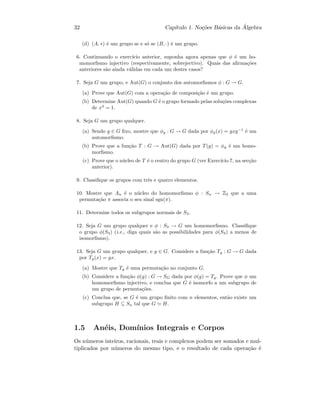 32 Cap´ıtulo 1. No¸c˜oes B´asicas da ´Algebra
(d) (A, ∗) ´e um grupo se e s´o se (B, ·) ´e um grupo.
6. Continuando o exerc´ıcio anterior, suponha agora apenas que φ ´e um ho-
momorﬁsmo injectivo (respectivamente, sobrejectivo). Quais das aﬁrma¸c˜oes
anteriores s˜ao ainda v´alidas em cada um destes casos?
7. Seja G um grupo, e Aut(G) o conjunto dos automorﬁsmos φ : G → G.
(a) Prove que Aut(G) com a opera¸c˜ao de composi¸c˜ao ´e um grupo.
(b) Determine Aut(G) quando G ´e o grupo formado pelas solu¸c˜oes complexas
de x4
= 1.
8. Seja G um grupo qualquer.
(a) Sendo g ∈ G ﬁxo, mostre que φg : G → G dada por φg(x) = gxg−1
´e um
automorﬁsmo.
(b) Prove que a fun¸c˜ao T : G → Aut(G) dada por T(g) = φg ´e um homo-
morﬁsmo.
(c) Prove que o n´ucleo de T ´e o centro do grupo G (ver Exerc´ıcio 7, na sec¸c˜ao
anterior).
9. Classiﬁque os grupos com trˆes e quatro elementos.
10. Mostre que An ´e o n´ucleo do homomorﬁsmo φ : Sn → Z2 que a uma
permuta¸c˜ao π associa o seu sinal sgn(π).
11. Determine todos os subgrupos normais de S3.
12. Seja G um grupo qualquer e φ : S3 → G um homomorﬁsmo. Classiﬁque
o grupo φ(S3) (i.e., diga quais s˜ao as possibilidades para φ(S3) a menos de
isomorﬁsmo).
13. Seja G um grupo qualquer, e g ∈ G. Considere a fun¸c˜ao Tg : G → G dada
por Tg(x) = gx.
(a) Mostre que Tg ´e uma permuta¸c˜ao no conjunto G.
(b) Considere a fun¸c˜ao φ(g) : G → SG dada por φ(g) = Tg. Prove que φ um
homomorﬁsmo injectivo, e conclua que G ´e isomorfo a um subgrupo de
um grupo de permuta¸c˜oes.
(c) Conclua que, se G ´e um grupo ﬁnito com n elementos, ent˜ao existe um
subgrupo H ⊆ Sn tal que G H.
1.5 An´eis, Dom´ınios Integrais e Corpos
Os n´umeros inteiros, racionais, reais e complexos podem ser somados e mul-
tiplicados por n´umeros do mesmo tipo, e o resultado de cada opera¸c˜ao ´e
 