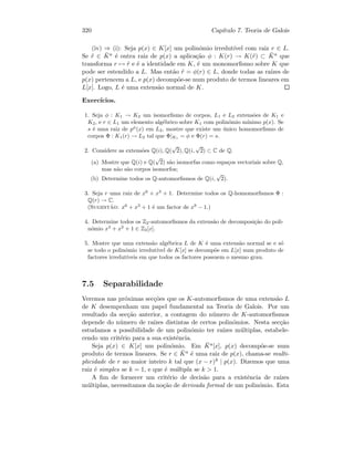 320 Cap´ıtulo 7. Teoria de Galois
(iv) ⇒ (i): Seja p(x) ∈ K[x] um polin´omio irredut´ıvel com raiz r ∈ L.
Se ˜r ∈ ¯Ka ´e outra raiz de p(x) a aplica¸c˜ao φ : K(r) → K(˜r) ⊂ ¯Ka que
transforma r → ˜r e ´e a identidade em K, ´e um monomorﬁsmo sobre K que
pode ser estendido a L. Mas ent˜ao ˜r = φ(r) ∈ L, donde todas as ra´ızes de
p(x) pertencem a L, e p(x) decomp˜oe-se num produto de termos lineares em
L[x]. Logo, L ´e uma extens˜ao normal de K.
Exerc´ıcios.
1. Seja φ : K1 → K2 um isomorﬁsmo de corpos, L1 e L2 extens˜oes de K1 e
K2, e r ∈ L1 um elemento alg´ebrico sobre K1 com polin´omio m´ınimo p(x). Se
s ´e uma raiz de pφ
(x) em L2, mostre que existe um ´unico homomorﬁsmo de
corpos Φ : K1(r) → L2 tal que Φ|K1 = φ e Φ(r) = s.
2. Considere as extens˜oes Q(i), Q(
√
2), Q(i,
√
2) ⊂ C de Q.
(a) Mostre que Q(i) e Q(
√
2) s˜ao isomorfas como espa¸cos vectoriais sobre Q,
mas n˜ao s˜ao corpos isomorfos;
(b) Determine todos os Q-automorﬁsmos de Q(i,
√
2).
3. Seja r uma raiz de x6
+ x3
+ 1. Determine todos os Q-homomorﬁsmos Φ :
Q(r) → C.
(Sugest˜ao: x6
+ x3
+ 1 ´e um factor de x9
− 1.)
4. Determine todos os Z2-automorﬁsmos da extens˜ao de decomposi¸c˜ao do poli-
n´omio x3
+ x2
+ 1 ∈ Z2[x].
5. Mostre que uma extens˜ao alg´ebrica L de K ´e uma extens˜ao normal se e s´o
se todo o polin´omio irredut´ıvel de K[x] se decomp˜oe em L[x] num produto de
factores irredut´ıveis em que todos os factores possuem o mesmo grau.
7.5 Separabilidade
Veremos nas pr´oximas sec¸c˜oes que os K-automorﬁsmos de uma extens˜ao L
de K desempenham um papel fundamental na Teoria de Galois. Por um
resultado da sec¸c˜ao anterior, a contagem do n´umero de K-automorﬁsmos
depende do n´umero de ra´ızes distintas de certos polin´omios. Nesta sec¸c˜ao
estudamos a possibilidade de um polin´omio ter ra´ızes m´ultiplas, estabele-
cendo um crit´erio para a sua existˆencia.
Seja p(x) ∈ K[x] um polin´omio. Em ¯Ka[x], p(x) decomp˜oe-se num
produto de termos lineares. Se r ∈ ¯Ka ´e uma raiz de p(x), chama-se multi-
plicidade de r ao maior inteiro k tal que (x − r)k | p(x). Dizemos que uma
raiz ´e simples se k = 1, e que ´e m´ultipla se k  1.
A ﬁm de fornecer um crit´erio de decis˜ao para a existˆencia de ra´ızes
m´ultiplas, necessitamos da no¸c˜ao de derivada formal de um polin´omio. Esta
 