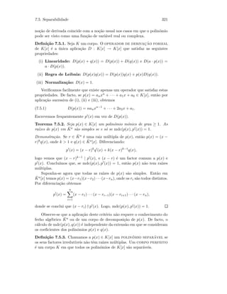 7.5. Separabilidade 321
no¸c˜ao de derivada coincide com a no¸c˜ao usual nos casos em que o polin´omio
pode ser visto como uma fun¸c˜ao de vari´avel real ou complexa.
Deﬁni¸c˜ao 7.5.1. Seja K um corpo. O operador de derivac¸˜ao formal
de K[x] ´e a ´unica aplica¸c˜ao D : K[x] → K[x] que satisfaz as seguintes
propriedades:
(i) Linearidade: D(p(x) + q(x)) = D(p(x)) + D(q(x)) e D(a · p(x)) =
a · D(p(x)).
(ii) Regra de Leibniz: D(p(x)q(x)) = D(p(x))q(x) + p(x)D(q(x)).
(iii) Normaliza¸c˜ao: D(x) = 1.
Veriﬁcamos facilmente que existe apenas um operador que satisfaz estas
propriedades. De facto, se p(x) = anxn + · · · + a1x + a0 ∈ K[x], ent˜ao por
aplica¸c˜ao sucessiva de (i), (ii) e (iii), obtemos
(7.5.1) D(p(x)) = nanxn−1
+ · · · + 2a2x + a1.
Escrevemos frequentemente p (x) em vez de D(p(x)).
Teorema 7.5.2. Seja p(x) ∈ K[x] um polin´omio m´onico de grau ≥ 1. As
ra´ızes de p(x) em ¯Ka s˜ao simples se e s´o se mdc(p(x), p (x)) = 1.
Demonstra¸c˜ao. Se r ∈ ¯Ka ´e uma raiz m´ultipla de p(x), ent˜ao p(x) = (x −
r)kq(x), onde k  1 e q(x) ∈ ¯Ka[x]. Diferenciando:
p (x) = (x − r)k
q (x) + k(x − r)k−1
q(x),
logo vemos que (x − r)k−1 | p (x), e (x − r) ´e um factor comum a p(x) e
p (x). Conclu´ımos que, se mdc(p(x), p (x)) = 1, ent˜ao p(x) n˜ao tem ra´ızes
m´ultiplas.
Suponha-se agora que todas as ra´ızes de p(x) s˜ao simples. Ent˜ao em
¯Ka[x] temos p(x) = (x−r1)(x−r2) · · · (x−rn), onde os ri s˜ao todos distintos.
Por diferencia¸c˜ao obtemos
p (x) =
n
i=1
(x − r1) · · · (x − ri−1)(x − ri+1) · · · (x − rn),
donde se conclui que (x − ri) p (x). Logo, mdc(p(x), p (x)) = 1.
Observe-se que a aplica¸c˜ao deste crit´erio n˜ao requere o conhecimento do
fecho alg´ebrico ¯Ka ou de um corpo de decomposi¸c˜ao de p(x). De facto, o
c´alculo de mdc(p(x), q(x)) ´e independente da extens˜ao em que se consideram
os coeﬁcientes dos polin´omios p(x) e q(x).
Deﬁni¸c˜ao 7.5.3. Chamamos a p(x) ∈ K[x] um polin´omio separ´avel se
os seus factores irredut´ıveis n˜ao tˆem ra´ızes m´ultiplas. Um corpo perfeito
´e um corpo K em que todos os polin´omios de K[x] s˜ao separ´aveis.
 