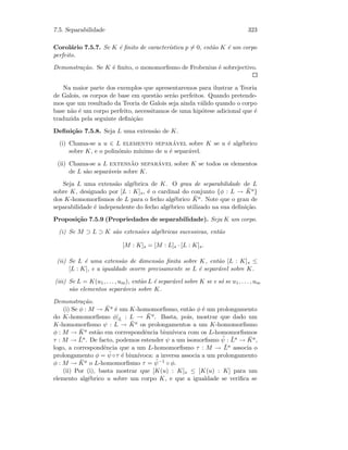 7.5. Separabilidade 323
Corol´ario 7.5.7. Se K ´e ﬁnito de caracter´ıstica p = 0, ent˜ao K ´e um corpo
perfeito.
Demonstra¸c˜ao. Se K ´e ﬁnito, o monomorﬁsmo de Frobenius ´e sobrejectivo.
Na maior parte dos exemplos que apresentaremos para ilustrar a Teoria
de Galois, os corpos de base em quest˜ao ser˜ao perfeitos. Quando pretende-
mos que um resultado da Teoria de Galois seja ainda v´alido quando o corpo
base n˜ao ´e um corpo perfeito, necessitamos de uma hip´otese adicional que ´e
traduzida pela seguinte deﬁni¸c˜ao:
Deﬁni¸c˜ao 7.5.8. Seja L uma extens˜ao de K.
(i) Chama-se a u ∈ L elemento separ´avel sobre K se u ´e alg´ebrico
sobre K, e o polin´omio m´ınimo de u ´e separ´avel.
(ii) Chama-se a L extens˜ao separ´avel sobre K se todos os elementos
de L s˜ao separ´aveis sobre K.
Seja L uma extens˜ao alg´ebrica de K. O grau de separabilidade de L
sobre K, designado por [L : K]s, ´e o cardinal do conjunto {φ : L → ¯Ka}
dos K-homomorﬁsmos de L para o fecho alg´ebrico ¯Ka. Note que o grau de
separabilidade ´e independente do fecho alg´ebrico utilizado na sua deﬁni¸c˜ao.
Proposi¸c˜ao 7.5.9 (Propriedades de separabilidade). Seja K um corpo.
(i) Se M ⊃ L ⊃ K s˜ao extens˜oes alg´ebricas sucessivas, ent˜ao
[M : K]s = [M : L]s · [L : K]s.
(ii) Se L ´e uma extens˜ao de dimens˜ao ﬁnita sobre K, ent˜ao [L : K]s ≤
[L : K], e a igualdade ocorre precisamente se L ´e separ´avel sobre K.
(iii) Se L = K(u1, . . . , um), ent˜ao L ´e separ´avel sobre K se e s´o se u1, . . . , um
s˜ao elementos separ´aveis sobre K.
Demonstra¸c˜ao.
(i) Se φ : M → ¯Ka ´e um K-homomorﬁsmo, ent˜ao φ ´e um prolongamento
do K-homomorﬁsmo φ|L : L → ¯Ka. Basta, pois, mostrar que dado um
K-homomorﬁsmo ψ : L → ¯Ka os prolongamentos a um K-homomorﬁsmo
φ : M → ¯Ka est˜ao em correspondˆencia biun´ıvoca com os L-homomorﬁsmos
τ : M → ¯La. De facto, podemos estender ψ a um isomorﬁsmo ˜ψ : ¯La → ¯Ka,
logo, a correspondˆencia que a um L-homomorﬁsmo τ : M → ¯La associa o
prolongamento φ = ˜ψ ◦τ ´e biun´ıvoca: a inversa associa a um prolongamento
φ : M → ¯Ka o L-homomorﬁsmo τ = ˜ψ−1 ◦ φ.
(ii) Por (i), basta mostrar que [K(u) : K]s ≤ [K(u) : K] para um
elemento alg´ebrico u sobre um corpo K, e que a igualdade se veriﬁca se
 