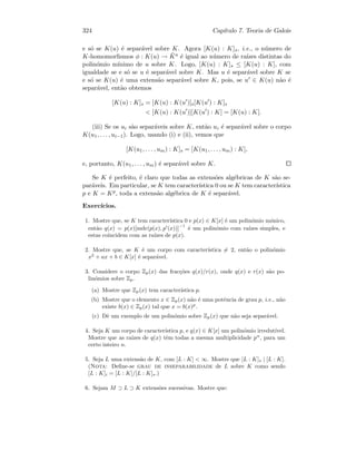 324 Cap´ıtulo 7. Teoria de Galois
e s´o se K(u) ´e separ´avel sobre K. Agora [K(u) : K]s, i.e., o n´umero de
K-homomorﬁsmos φ : K(u) → ¯Ka ´e igual ao n´umero de ra´ızes distintas do
polin´omio m´ınimo de u sobre K. Logo, [K(u) : K]s ≤ [K(u) : K], com
igualdade se e s´o se u ´e separ´avel sobre K. Mas u ´e separ´avel sobre K se
e s´o se K(u) ´e uma extens˜ao separ´avel sobre K, pois, se u ∈ K(u) n˜ao ´e
separ´avel, ent˜ao obtemos
[K(u) : K]s = [K(u) : K(u )]s[K(u ) : K]s
 [K(u) : K(u )][K(u ) : K] = [K(u) : K].
(iii) Se os ui s˜ao separ´aveis sobre K, ent˜ao ui ´e separ´avel sobre o corpo
K(u1, . . . , ui−1). Logo, usando (i) e (ii), vemos que
[K(u1, . . . , um) : K]s = [K(u1, . . . , um) : K],
e, portanto, K(u1, . . . , um) ´e separ´avel sobre K.
Se K ´e perfeito, ´e claro que todas as extens˜oes alg´ebricas de K s˜ao se-
par´aveis. Em particular, se K tem caracter´ıstica 0 ou se K tem caracter´ıstica
p e K = Kp, toda a extens˜ao alg´ebrica de K ´e separ´avel.
Exerc´ıcios.
1. Mostre que, se K tem caracter´ıstica 0 e p(x) ∈ K[x] ´e um polin´omio m´onico,
ent˜ao q(x) = p(x)[mdc(p(x), p (x))]
−1
´e um polin´omio com ra´ızes simples, e
estas coincidem com as ra´ızes de p(x).
2. Mostre que, se K ´e um corpo com caracter´ıstica = 2, ent˜ao o polin´omio
x2
+ ax + b ∈ K[x] ´e separ´avel.
3. Considere o corpo Zp(x) das frac¸c˜oes q(x)/r(x), onde q(x) e r(x) s˜ao po-
lin´omios sobre Zp.
(a) Mostre que Zp(x) tem caracter´ıstica p.
(b) Mostre que o elemento x ∈ Zp(x) n˜ao ´e uma potˆencia de grau p, i.e., n˜ao
existe b(x) ∈ Zp(x) tal que x = b(x)p
.
(c) Dˆe um exemplo de um polin´omio sobre Zp(x) que n˜ao seja separ´avel.
4. Seja K um corpo de caracter´ıstica p, e q(x) ∈ K[x] um polin´omio irredut´ıvel.
Mostre que as ra´ızes de q(x) tˆem todas a mesma multiplicidade pn
, para um
certo inteiro n.
5. Seja L uma extens˜ao de K, com [L : K]  ∞. Mostre que [L : K]s | [L : K].
(Nota: Deﬁne-se grau de inseparabilidade de L sobre K como sendo
[L : K]i = [L : K]/[L : K]s.)
6. Sejam M ⊃ L ⊃ K extens˜oes sucessivas. Mostre que:
 