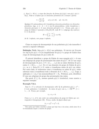 326 Cap´ıtulo 7. Teoria de Galois
4. Seja L = K(x), o corpo das frac¸c˜oes da forma p(x)/q(x) com p(x), q(x) ∈
K[x]. Pode-se veriﬁcar que os elementos primitivos de L tomam a forma
t =
ax + b
cx + d
, a, b, c, d ∈ K, ad − bc = 0.
Qualquer K-automorﬁsmo de L transforma elementos primitivos em elementos
primitivos, logo, se φ : L → L ´e um K-automorﬁsmo, ent˜ao transforma o
elemento p(x)/q(x) ∈ L num elemento p(t)/q(t) ∈ L. Vemos, pois, que o
grupo de Galois ´e isomorfo a GL2(K)/H, onde H ´e o subgrupo das matrizes
2 × 2 da forma
H = {
a 0
0 a
: a = 0}.
Se K ´e inﬁnito, este grupo ´e inﬁnito.
Como os corpos de decomposi¸c˜ao de um polin´omio p(x) s˜ao isomorfos ´e
natural a seguinte deﬁni¸c˜ao:
Deﬁni¸c˜ao 7.6.3. Seja p(x) ∈ K[x] um polin´omio. O grupo de Galois
da equac¸˜ao p(x) = 0 (ou simplesmente de p(x)) ´e o grupo de Galois dum
corpo de decomposi¸c˜ao de p(x) sobre K.
´E natural identiﬁcar o grupo de Galois de uma equa¸c˜ao p(x) = 0 com
um subgrupo do grupo de permuta¸c˜oes das ra´ızes de p(x)7. Se L ´e um corpo
de decomposi¸c˜ao de p(x), e S = {r1, . . . , rn} s˜ao as ra´ızes distintas de p(x),
ent˜ao L = K(r1, . . . , rn). Se φ ´e um elemento do grupo de Galois de p(x),
i.e., se φ ∈ AutK(L) ≡ G, ent˜ao φ transforma ra´ızes de p(x) em ra´ızes.
Por outro lado, se soubermos como φ transforma as ra´ızes de p(x), ent˜ao
sabemos como φ transforma todo o elemento de L = K(r1, . . . , rn). Logo, a
aplica¸c˜ao φ → φ|S ´e um monomorﬁsmo G → Sn. Podemos, pois, identiﬁcar
G com um subgrupo do grupo das permuta¸c˜oes das ra´ızes.
Em geral, G Sn, mesmo quando p(x) ´e irredut´ıvel, como mostra o
seguinte exemplo:
Exemplo 7.6.4.
Seja L ⊂ C a extens˜ao de decomposi¸c˜ao sobre Q do polin´omio p(x) = x6
−
2 (este polin´omio ´e irredut´ıvel). As ra´ızes de p(x) s˜ao rk = 6
√
2e
2kπi
6 , k =
1, . . . , 6. Temos, por exemplo,
r3 + r6 = 0.
Como r3 + r1 = 0, n˜ao existe um automorﬁsmo do grupo de Galois que cor-
responda `a transposi¸c˜ao (16). Temos, ainda, da ﬁgura abaixo que
(r1 + r5)6
= r6
6
= 2,
7
Era assim que Galois concebia o grupo que hoje tem o seu nome, ainda antes de se
ter formalizado sequer o conceito de grupo!
 