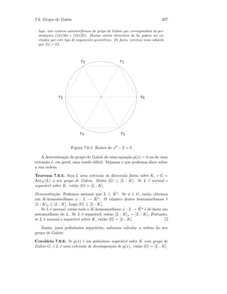 7.6. Grupo de Galois 327
logo, n˜ao existem automorﬁsmos do grupo de Galois que correspondam `as per-
muta¸c˜oes (13)(56) e (16)(35). Muitas outros elementos de S6 podem ser ex-
clu´ıdos por este tipo de argumento geom´etrico. De facto, veremos mais adiante
que |G| = 12.
 ¢¡ ¤£
 ¦¥
 ¨§  ¤©
 ¦
Figura 7.6.1: Ra´ızes de x6 − 2 = 0
A determina¸c˜ao do grupo de Galois de uma equa¸c˜ao p(x) = 0 ou de uma
extens˜ao ´e, em geral, uma tarefa dif´ıcil. Vejamos o que podemos dizer sobre
a sua ordem.
Teorema 7.6.5. Seja L uma extens˜ao de dimens˜ao ﬁnita sobre K, e G =
AutK(L) o seu grupo de Galois. Ent˜ao |G| ≤ [L : K]. Se L ´e normal e
separ´avel sobre K, ent˜ao |G| = [L : K].
Demonstra¸c˜ao. Podemos assumir que L ⊂ ¯Ka. Se φ ∈ G, ent˜ao obtemos
um K-homomorﬁsmo φ : L → ¯Ka. O n´umero destes homomorﬁsmos ´e
[L : K]s ≤ [L : K]. Logo |G| ≤ [L : K].
Se L ´e normal, ent˜ao todo o K-homomorﬁsmo ψ : L → ¯Ka ´e de facto um
automorﬁsmo de L. Se L ´e separ´avel, ent˜ao [L : K]s = [L : K]. Portanto,
se L ´e normal e separ´avel sobre K, ent˜ao |G| = [L : K].
Assim, para polin´omios separ´aveis, sabemos calcular a ordem do seu
grupo de Galois:
Corol´ario 7.6.6. Se p(x) ´e um polin´omio separ´avel sobre K com grupo de
Galois G, e L ´e uma extens˜ao de decomposi¸c˜ao de p(x), ent˜ao |G| = [L : K].
 