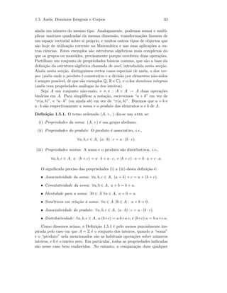 1.5. An´eis, Dom´ınios Integrais e Corpos 33
ainda um n´umero do mesmo tipo. Analogamente, podemos somar e multi-
plicar matrizes quadradas da mesma dimens˜ao, transforma¸c˜oes lineares de
um espa¸co vectorial sobre si pr´oprio, e muitos outros tipos de objectos que
s˜ao hoje de utiliza¸c˜ao corrente na Matem´atica e nas suas aplica¸c˜oes a ou-
tras ciˆencias. Estes exemplos s˜ao estruturas alg´ebricas mais complexas do
que os grupos ou mon´oides, precisamente porque envolvem duas opera¸c˜oes.
Partilham um conjunto de propriedades b´asicas comuns, que s˜ao a base da
deﬁni¸c˜ao da estrutura alg´ebrica chamada de anel, introduzida nesta sec¸c˜ao.
Ainda nesta sec¸c˜ao, distinguimos certos casos especiais de an´eis, o dos cor-
pos (an´eis onde o produto ´e comutativo e a divis˜ao por elementos n˜ao-nulos
´e sempre poss´ıvel, de que s˜ao exemplos Q, R e C), e o dos dom´ınios integrais
(an´eis com propriedades an´alogas `as dos inteiros).
Seja A um conjunto n˜ao-vazio, e σ, π : A × A → A duas opera¸c˜oes
bin´arias em A. Para simpliﬁcar a nota¸c˜ao, escrevemos “a + b” em vez de
“σ(a, b)”, e “a · b” (ou ainda ab) em vez de “π(a, b)”. Dizemos que a + b e
a · b s˜ao respectivamente a soma e o produto dos elementos a e b de A.
Deﬁni¸c˜ao 1.5.1. O terno ordenado (A, +, ·) diz-se um anel se:
(i) Propriedades da soma: (A, +) ´e um grupo abeliano.
(ii) Propriedades do produto: O produto ´e associativo, i.e.,
∀a, b, c ∈ A, (a · b) · c = a · (b · c).
(iii) Propriedades mistas: A soma e o produto s˜ao distributivos, i.e.,
∀a, b, c ∈ A, a · (b + c) = a · b + a · c, e (b + c) · a = b · a + c · a.
O signiﬁcado preciso das propriedades (i) a (iii) desta deﬁni¸c˜ao ´e:
• Associatividade da soma: ∀a, b, c ∈ A, (a + b) + c = a + (b + c).
• Comutatividade da soma: ∀a, b ∈ A, a + b = b + a.
• Identidade para a soma: ∃0 ∈ A ∀a ∈ A, a + 0 = a.
• Sim´etricos em rela¸c˜ao `a soma: ∀a ∈ A ∃b ∈ A : a + b = 0.
• Associatividade do produto: ∀a, b, c ∈ A, (a · b) · c = a · (b · c).
• Distributividade: ∀a, b, c ∈ A, a·(b+c) = a·b+a·c, e (b+c)·a = b·a+c·a.
Como dissemos acima, a Deﬁni¸c˜ao 1.5.1 ´e pelo menos parcialmente ins-
pirada pelo caso em que A = Z ´e o conjunto dos inteiros, quando a “soma”
e o “produto” nela mencionados s˜ao as habituais opera¸c˜oes sobre n´umeros
inteiros, e 0 ´e o inteiro zero. Em particular, todas as propriedades indicadas
s˜ao nesse caso bem conhecidas. No entanto, a compara¸c˜ao dum qualquer
 