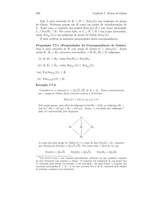 330 Cap´ıtulo 7. Teoria de Galois
Seja L uma extens˜ao de K, e H ⊂ AutK(L) um subgrupo do grupo
de Galois. Podemos pensar em H como um grupo de transforma¸c˜oes de
L. Neste caso, o conjunto dos pontos ﬁxos por H ´e um corpo interm´edio
L ⊃ Fix(H) ⊃ K. Por outro lado, se L ⊃ ˜K ⊃ K ´e um corpo interm´edio,
ent˜ao Aut ˜K(L) ´e um subgrupo do grupo de Galois AutK(L).
´E f´acil veriﬁcar as seguintes propriedades desta correspondˆencia.
Proposi¸c˜ao 7.7.1 (Propriedades da Correspondˆencia de Galois).
Seja L uma extens˜ao de K com grupo de Galois G = AutK(L). Sejam
ainda ˜K, ˜K1 e ˜K2 extens˜oes interm´edias, e H, H1, H2 ⊂ G subgrupos.
(i) Se H1 ⊃ H2, ent˜ao Fix(H1) ⊂ Fix(H2).
(ii) Se ˜K1 ⊃ ˜K2, ent˜ao Aut ˜K1
(L) ⊂ Aut ˜K2
(L).
(iii) Fix(Aut ˜K(L)) ⊃ ˜K.
(iv) AutFix(H)(L) ⊃ H.
Exemplo 7.7.2.
Considere-se a extens˜ao L = Q(
√
2,
√
3) de K = Q. Vimos anteriormente
que o grupo de Galois desta extens˜ao cont´em 4 elementos:
AutK(L) = {id, φ1, φ2, φ3} ≡ G.
Este grupo possui, para al´em do subgrupo trivial H0 = {id}, os subgrupos H1 =
{id, φ1}, H2 = {id, φ2} e H3 = {id, φ3}. Assim, o reticulado dos subgrupos 8
pode ser representado pelo diagrama
G
{{{{{{{{
gggggggg
H1
ffffffff H2 H3
||||||||
H0
O corpo ﬁxo pelo grupo de Galois G ´e o corpo de base Fix(G) = Q, enquanto
que obviamente Fix(H0) = Q(
√
2,
√
3). Por outro lado, ´e f´acil de ver que
Fix(H1) = Q(
√
3), Fix(H2) = Q(
√
2), Fix(H3) = Q(
√
6).
8
Um reticulado ´e um conjunto parcialmente ordenado em que qualquer conjunto
de dois elementos tem supremo e ´ınﬁmo. O conjunto dos subgrupos de um grupo ﬁxo
G, ordenado pela rela¸c˜ao de inclus˜ao, ´e um reticulado. De igual forma, o conjunto das
extens˜oes interm´edias K ⊂ ˜K ⊂ L de uma extens˜ao ﬁxa L de K, ordenado pela rela¸c˜ao
de inclus˜ao, tamb´em ´e um reticulado.
 