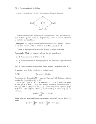 7.7. A Correspondˆencia de Galois 331
Assim, o reticulado das extens˜oes interm´edias ´e dado pelo diagrama
Q
rrrrrrrrrrr
vvvvvvvvvvv
Q(
√
3)
uuuuuuuuuu
Q(
√
2) Q(
√
6)
ssssssssss
Q(
√
2,
√
3)
Estamos interessados em extens˜oes suﬁcientemente ricas em automorﬁs-
mos, de forma que em (iii) e (iv) da proposi¸c˜ao acima se possam substituir
as inclus˜oes por igualdades.
Deﬁni¸c˜ao 7.7.3. Seja L uma extens˜ao de dimens˜ao ﬁnita sobre K. Chama-
se a L uma extens˜ao de Galois de K, se Fix(AutK(L)) = K.
Temos as seguintes caracteriza¸c˜oes de uma extens˜ao de Galois.
Proposi¸c˜ao 7.7.4. As seguintes aﬁrma¸c˜oes s˜ao equivalentes:
(i) L ´e uma extens˜ao de Galois de K;
(ii) L ´e uma extens˜ao de decomposi¸c˜ao de um polin´omio separ´avel sobre
K;
(iii) L ´e uma extens˜ao de dimens˜ao ﬁnita, normal e separ´avel sobre K.
Se qualquer uma destas condi¸c˜oes se veriﬁca, ent˜ao
(7.7.1) | AutK(L)| = [L : K].
Demonstra¸c˜ao. A rela¸c˜ao (7.7.1) segue do Teorema 7.6.5. Vejamos ent˜ao as
implica¸c˜oes (i) ⇒ (ii) ⇒ (iii) ⇒ (i).
(i) ⇒ (ii): Como [L : K]  ∞, existem r1, . . . , rn ∈ L, alg´ebricos sobre
K, tais que L = K(r1, . . . , rn). Seja pi(x) o polin´omio m´ınimo de cada ri
em K[x], e Oi = {φ(ri) : φ ∈ AutK(L)} a ´orbita de ri sob a ac¸c˜ao do grupo
de Galois. Este conjunto ´e ﬁnito, e ´e constitu´ıdo por ra´ızes de pi(x). O
polin´omio
qi(x) ≡
r∈Oi
(x − r) ∈ L[x]
divide pi(x) e ´e separ´avel (tem todas as ra´ızes distintas). Se φ ∈ AutK(L),
ent˜ao
qφ
i (x) =
r∈Oi
(x − φ(r)) =
r∈Oi
(x − r) = qi(x),
 