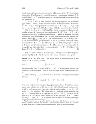 332 Cap´ıtulo 7. Teoria de Galois
donde os coeﬁcientes de qi(x) pertencem a Fix(AutK(L)) = K. Conclu´ımos
que qi(x) ∈ K[x], logo, pi(x) = qi(x) ´e separ´avel e tem as suas ra´ızes em L. O
polin´omio p(x) = i pi(x) ´e separ´avel, e L ´e uma extens˜ao de decomposi¸c˜ao
de p(x) sobre K.
(ii) ⇒ (iii): Se L ´e uma extens˜ao de decomposi¸c˜ao de um polin´omio
p(x) sobre K, ent˜ao L ´e uma extens˜ao normal de dimens˜ao ﬁnita (Corol´ario
7.3.10). Se p(x) ´e um polin´omio separ´avel, ent˜ao L = K(r1, . . . , rm), onde
r1, . . . , rm s˜ao separ´aveis. Pela Proposi¸c˜ao 7.5.9, L ´e uma extens˜ao separ´avel.
(iii) ⇒ (i): Seja ˜K = Fix(AutK(L)). Ent˜ao pelas propriedades menci-
onadas acima, ˜K ´e um corpo interm´edio entre L e K. Seja r1 ∈ ˜K − K e
designemos por p(x) o polin´omio m´ınimo de r1 sobre K. Como L ´e normal
e separ´avel, p(x) decomp˜oe-se em L[x] num produto de factores lineares dis-
tintos: p(x) = m
i=1(x−ri), (m  1) (ri todos distintos). Se φ : K(r1) → ¯Ka
´e o K-monomorﬁsmo que transforma r1 em r2, podemos prolongar φ num
monomorﬁsmo Φ : L → ¯Ka (Teorema 7.4.5). Pela Proposi¸c˜ao 7.3.9, Φ
´e de facto um K-automorﬁsmo de L. Mas ent˜ao Φ ´e um elemento de
AutK(L) que n˜ao deixa ﬁxo r1, contradizendo r1 ∈ ˜K = Fix(AutK(L)).
Logo, K = ˜K = Fix(AutK(L)).
Se L n˜ao ´e uma extens˜ao de Galois de K, ent˜ao podemos aﬁrmar apenas
que | AutK(L)| ≤ [L : K]. Por outro lado, temos o seguinte lema geral:
Lema 7.7.5 (Artin9). Seja G um grupo ﬁnito de automorﬁsmos de um
corpo L e K = Fix(G). Ent˜ao
(7.7.2) [L : K] ≤ |G|.
Demonstra¸c˜ao. Seja G = {φ1 = id, φ2, . . . , φm}. Precisamos de mostrar que
quaisquer n elementos de L com n  m s˜ao linearmente dependentes sobre
K.
Sejam ent˜ao u1, . . . , un elementos de L. O sistema homog´eneo de equa¸c˜oes
lineares
n
i=1
aiφj(ui) = 0, (j = 1, . . . , m)
tem mais var´aveis que equa¸c˜oes, logo, por um resultado de ´Algebra Linear
existe uma solu¸c˜ao n˜ao trivial (a1, . . . , an) ∈ Ln. Reordenando termos se ne-
cess´ario, podemos sempre escrever a solu¸c˜ao na forma (a1, . . . , as, 0, . . . , 0),
onde s ≥ 2 ´e m´ınimo. Dividindo por a1, podemos ainda assumir que
a1 = 1. Vejamos que os ai’s pertencem a K = Fix(G). De facto, se al-
gum ai ∈ K = Fix(G), ent˜ao existe φ ∈ G tal que φ(ai) = ai. O vector
(1, φ(a2), . . . , φ(as), 0, . . . , 0) ´e tamb´em uma solu¸c˜ao do sistema (veriﬁque
9
Emil Artin foi um dos grandes algebristas do s´eculo XX. A ele, em conjunto com
Irving Kaplanski, devemos, por exemplo, a formula¸c˜ao moderna da Teoria de Galois que
se segue neste livro. Artin e Kaplanski ﬁzeram ambos parte do projecto Bourbaki.
 