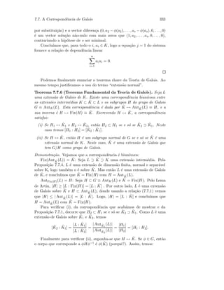 7.7. A Correspondˆencia de Galois 333
por substitui¸c˜ao) e o vector diferen¸ca (0, a2 − φ(a2), . . . , as − φ(as), 0, . . . , 0)
´e um vector solu¸c˜ao n˜ao-nulo com mais zeros que (1, a2, . . . , as, 0, . . . , 0),
contrariando a hip´otese de s ser minimal.
Conclu´ımos que, para todo o i, ai ∈ K, logo a equa¸c˜ao j = 1 do sistema
fornece a rela¸c˜ao de dependˆencia linear
n
i=1
aiui = 0.
Podemos ﬁnalmente enunciar o teorema chave da Teoria de Galois. Ao
mesmo tempo justiﬁcamos o uso do termo “extens˜ao normal”.
Teorema 7.7.6 (Teorema Fundamental da Teoria de Galois). Seja L
uma extens˜ao de Galois de K. Existe uma correspondˆencia biun´ıvoca entre
as extens˜oes interm´edias K ⊂ ˆK ⊂ L e os subgrupos H do grupo de Galois
G ≡ AutK(L). Esta correspondˆencia ´e dada por ˆK → Aut ˆK(L) ≡ H, e a
sua inversa ´e H → Fix(H) ≡ ˆK. Escrevendo H ↔ ˆK, a correspondˆencia
satisfaz:
(i) Se H1 ↔ ˆK1 e H2 ↔ ˆK2, ent˜ao H2 ⊂ H1 se e s´o se ˆK2 ⊃ ˆK1. Neste
caso temos [H1 : H2] = [ ˆK2 : ˆK1].
(ii) Se H ↔ ˆK, ent˜ao H ´e um subgrupo normal de G se e s´o se ˆK ´e uma
extens˜ao normal de K. Neste caso, ˆK ´e uma extens˜ao de Galois que
tem G/H como grupo de Galois.
Demonstra¸c˜ao. Vejamos que a correspondˆencia ´e biun´ıvoca:
Fix(Aut ˆK(L)) = ˆK: Seja L ⊃ ˆK ⊃ K uma extens˜ao interm´edia. Pela
Proposi¸c˜ao 7.7.4, L ´e uma extens˜ao de dimens˜ao ﬁnita, normal e separ´avel
sobre K, logo tamb´em o ´e sobre ˆK. Mas ent˜ao L ´e uma extens˜ao de Galois
de ˆK, e conclu´ımos que ˆK = Fix(H) com H = Aut ˆK(L).
AutFix(H)(L) = H: Seja H ⊂ G ≡ AutK(L) e ˆK = Fix(H). Pelo Lema
de Artin, |H| ≥ [L : Fix(H)] = [L : ˆK] . Por outro lado, L ´e uma extens˜ao
de Galois sobre ˆK e H ⊂ Aut ˆK(L), donde usando a rela¸c˜ao (7.7.1) vemos
que |H| ≤ | Aut ˆK(L)| = [L : ˆK]. Logo, |H| = [L : ˆK] e conclu´ımos que
H = Aut ˆK(L) com ˆK = Fix(H).
Para veriﬁcar (i), da correspondˆencia que acab´amos de mostrar e da
Proposi¸c˜ao 7.7.1, decorre que H2 ⊂ H1 se e s´o se ˆK2 ⊃ ˆK1. Como L ´e uma
extens˜ao de Galois sobre ˆK1 e ˆK2, temos
[ ˆK2 : ˆK1] =
[L : ˆK1]
[L : ˆK2]
=
| Aut ˆK1
(L)|
| Aut ˆK2
(L)|
=
|H1|
|H2|
= [H1 : H2].
Finalmente para veriﬁcar (ii), suponha-se que H ↔ ˆK. Se φ ∈ G, ent˜ao
o corpo que corresponde a φHφ−1 ´e φ( ˆK) (porquˆe?). Assim, temos:
 