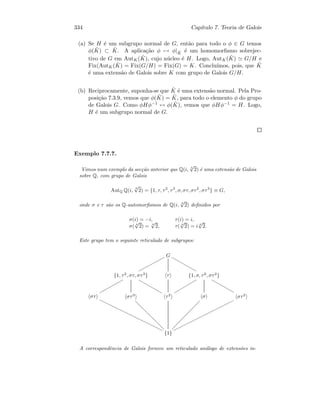 334 Cap´ıtulo 7. Teoria de Galois
(a) Se H ´e um subgrupo normal de G, ent˜ao para todo o φ ∈ G temos
φ( ˆK) ⊂ ˆK. A aplica¸c˜ao φ → φ| ˆK ´e um homomorﬁsmo sobrejec-
tivo de G em AutK( ˆK), cujo n´ucleo ´e H. Logo, AutK( ˆK) G/H e
Fix(AutK( ˆK) = Fix(G/H) = Fix(G) = K. Conclu´ımos, pois, que ˆK
´e uma extens˜ao de Galois sobre K com grupo de Galois G/H.
(b) Reciprocamente, suponha-se que ˆK ´e uma extens˜ao normal. Pela Pro-
posi¸c˜ao 7.3.9, vemos que φ( ˆK) = ˆK, para todo o elemento φ do grupo
de Galois G. Como φHφ−1 ↔ φ( ˆK), vemos que φHφ−1 = H. Logo,
H ´e um subgrupo normal de G.
Exemplo 7.7.7.
Vimos num exemplo da sec¸c˜ao anterior que Q(i, 4
√
2) ´e uma extens˜ao de Galois
sobre Q, com grupo de Galois
AutQ Q(i,
4
√
2) = {1, τ, τ2
, τ3
, σ, στ, στ2
, στ3
} ≡ G,
onde σ e τ s˜ao os Q-automorﬁsmos de Q(i, 4
√
2) deﬁnidos por
σ(i) = −i, τ(i) = i,
σ( 4
√
2) = 4
√
2, τ( 4
√
2) = i 4
√
2.
Este grupo tem o seguinte reticulado de subgrupos:
G
pppppppppppp
wwwwwwwwwww
{1, τ2
, στ, στ3
}
qqqqqqqqqqq
wwwwwwwwwww
τ {1, σ, τ2
, στ2
}
rrrrrrrrrr
wwwwwwwwww
στ
yyyyyyyyyyyyyyyyyyyyyyyyyyyy στ3
dddddddddddddddd
τ2 σ
ÐÐÐÐÐÐÐÐÐÐÐÐÐÐÐÐ
στ2
oooooooooooooooooooooooooo
{1}
A correspondˆencia de Galois fornece um reticulado an´alogo de extens˜oes in-
 