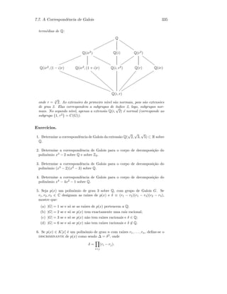 7.7. A Correspondˆencia de Galois 335
term´edias de Q:
Q
ooooooooooooo
ssssssssss
Q(ir2
)
mmmmmmmmmmmmm
yyyyyyyyyyy
Q(i) Q(r2
)
uuuuuuuuu
qqqqqqqqq
Q(ir2
, (1 − i)r)
‚‚‚‚‚‚‚‚‚‚‚‚‚‚‚‚‚‚‚‚‚‚‚‚‚‚‚‚‚‚
Q(ir2
, (1 + i)r)
ggggggggggggggggg
Q(i, r2
) Q(r)
ÔÔÔÔÔÔÔÔÔÔÔÔÔÔÔ
Q(ir)
sssssssssssssssssssss
Q(i, r)
onde r = 4
√
2. As extens˜oes do primeiro n´ıvel s˜ao normais, pois s˜ao extens˜oes
de grau 2. Elas correspondem a subgrupos de ´ındice 2, logo, subgrupos nor-
mais. No segundo n´ıvel, apenas a extens˜ao Q(i,
√
2) ´e normal (corresponde ao
subgrupo {1, τ2
} = C(G)).
Exerc´ıcios.
1. Determine a correspondˆencia de Galois da extens˜ao Q(
√
2,
√
3,
√
5) ⊂ R sobre
Q.
2. Determine a correspondˆencia de Galois para o corpo de decomposi¸c˜ao do
polin´omio x3
− 2 sobre Q e sobre Z2.
3. Determine a correspondˆencia de Galois para o corpo de decomposi¸c˜ao do
polin´omio (x3
− 2)(x2
− 3) sobre Q.
4. Determine a correspondˆencia de Galois para o corpo de decomposi¸c˜ao do
polin´omio x4
− 4x2
− 1 sobre Q.
5. Seja p(x) um polin´omio de grau 3 sobre Q, com grupo de Galois G. Se
r1, r2, r3 ∈ C designam as ra´ızes de p(x) e δ ≡ (r1 − r2)(r1 − r3)(r2 − r3),
mostre que:
(a) |G| = 1 se e s´o se as ra´ızes de p(x) pertencem a Q;
(b) |G| = 2 se e s´o se p(x) tem exactamente uma raiz racional;
(c) |G| = 3 se e s´o se p(x) n˜ao tem ra´ızes racionais e δ ∈ Q;
(d) |G| = 6 se e s´o se p(x) n˜ao tem ra´ızes racionais e δ ∈ Q.
6. Se p(x) ∈ K[x] ´e um polin´omio de grau n com ra´ızes r1, . . . , rn, deﬁne-se o
discriminante de p(x) como sendo ∆ = δ2
, onde
δ =
ij
(ri − rj).
 