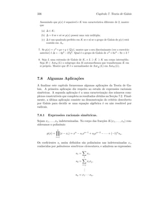 336 Cap´ıtulo 7. Teoria de Galois
Assumindo que p(x) ´e separ´avel e K tem caracter´ıstica diferente de 2, mostre
que
(a) ∆ ∈ K;
(b) ∆ = 0 se e s´o se p(x) possui uma raiz m´ultipla;
(c) ∆ ´e um quadrado perfeito em K se e s´o se o grupo de Galois de p(x) est´a
contido em An.
7. Se p(x) = x3
+px+q ∈ Q[x], mostre que o seu discriminante (ver o exerc´ıcio
anterior) ´e ∆ = −4p3
− 27q2
. Qual ´e o grupo de Galois de x3
+ 6x2
− 9x + 3 ?
8. Seja L uma extens˜ao de Galois de K, e L ⊃ ˆK ⊃ K um corpo interm´edio.
Seja H ⊂ AutK(L) o subgrupo dos K-automorﬁsmos que transformam ˆK em
si pr´oprio. Mostre que H ´e o normalizador de Aut ˆK(L) em AutK(L).
7.8 Algumas Aplica¸c˜oes
A ﬁnalizar este cap´ıtulo fornecemos algumas aplica¸c˜oes da Teoria de Ga-
lois. A primeira aplica¸c˜ao diz respeito ao estudo de express˜oes racionais
sim´etricas. A segunda aplica¸c˜ao ´e a uma caracteriza¸c˜ao dos n´umeros com-
plexos construt´ıveis que completa os resultados obtidos na Sec¸c˜ao 7.2. Final-
mente, a ´ultima aplica¸c˜ao consiste na demonstra¸c˜ao do crit´erio descoberto
por Galois para decidir se uma equa¸c˜ao alg´ebrica ´e ou n˜ao resol´uvel por
radicais.
7.8.1 Express˜oes racionais sim´etricas.
Sejam x1, . . . , xn indeterminadas. No corpo das frac¸c˜oes K(x1, . . . , xn) con-
sideramos o polin´omio
p(x) =
n
i=1
(x − xi) = xn
− s1xn−1
+ s2xn−2
− · · · + (−1)n
sn.
Os coeﬁcientes si assim deﬁnidos s˜ao polin´omios nas indeterminadas xi,
conhecidos por polin´omios sim´etricos elementares, e admitem as express˜oes:
s1 =
i
xi,
s2 =
ij
xixj,
...
sn = x1 · · · xn.
 