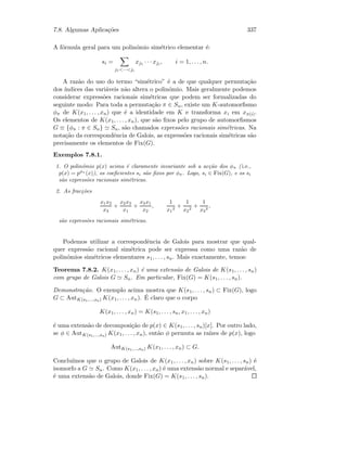 7.8. Algumas Aplica¸c˜oes 337
A f´ormula geral para um polin´omio sim´etrico elementar ´e:
si =
j1···ji
xj1 · · · xji , i = 1, . . . , n.
A raz˜ao do uso do termo “sim´etrico” ´e a de que qualquer permuta¸c˜ao
dos ´ındices das vari´aveis n˜ao altera o polin´omio. Mais geralmente podemos
considerar express˜oes racionais sim´etricas que podem ser formalizadas do
seguinte modo: Para toda a permuta¸c˜ao π ∈ Sn, existe um K-automorﬁsmo
φπ de K(x1, . . . , xn) que ´e a identidade em K e transforma xi em xπ(i).
Os elementos de K(x1, . . . , xn), que s˜ao ﬁxos pelo grupo de automorﬁsmos
G ≡ {φπ : π ∈ Sn} Sn, s˜ao chamados express˜oes racionais sim´etricas. Na
nota¸c˜ao da correspondˆencia de Galois, as express˜oes racionais sim´etricas s˜ao
precisamente os elementos de Fix(G).
Exemplos 7.8.1.
1. O polin´omio p(x) acima ´e claramente invariante sob a ac¸c˜ao dos φπ ( i.e.,
p(x) = pφπ
(x)), os coeﬁcientes si s˜ao ﬁxos por φπ. Logo, si ∈ Fix(G), e os si
s˜ao express˜oes racionais sim´etricas.
2. As frac¸c˜oes
x1x2
x3
+
x2x3
x1
+
x3x1
x2
,
1
x1
2
+
1
x2
2
+
1
x3
2
,
s˜ao express˜oes racionais sim´etricas.
Podemos utilizar a correspondˆencia de Galois para mostrar que qual-
quer express˜ao racional sim´etrica pode ser expressa como uma raz˜ao de
polin´omios sim´etricos elementares s1, . . . , sn. Mais exactamente, temos:
Teorema 7.8.2. K(x1, . . . , xn) ´e uma extens˜ao de Galois de K(s1, . . . , sn)
com grupo de Galois G Sn. Em particular, Fix(G) = K(s1, . . . , sn).
Demonstra¸c˜ao. O exemplo acima mostra que K(s1, . . . , sn) ⊂ Fix(G), logo
G ⊂ AutK(s1,...,sn) K(x1, . . . , xn). ´E claro que o corpo
K(x1, . . . , xn) = K(s1, . . . , sn, x1, . . . , xn)
´e uma extens˜ao de decomposi¸c˜ao de p(x) ∈ K(s1, . . . , sn)[x]. Por outro lado,
se φ ∈ AutK(s1,...,sn) K(x1, . . . , xn), ent˜ao φ permuta as ra´ızes de p(x), logo
AutK(s1,...,sn) K(x1, . . . , xn) ⊂ G.
Conclu´ımos que o grupo de Galois de K(x1, . . . , xn) sobre K(s1, . . . , sn) ´e
isomorfo a G Sn. Como K(x1, . . . , xn) ´e uma extens˜ao normal e separ´avel,
´e uma extens˜ao de Galois, donde Fix(G) = K(s1, . . . , sn).
 