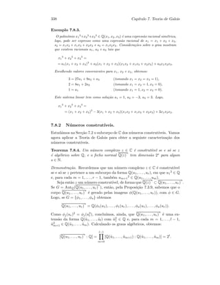 338 Cap´ıtulo 7. Teoria de Galois
Exemplo 7.8.3.
O polin´omio x1
3
+x2
3
+x3
3
∈ Q(x1, x2, x3) ´e uma express˜ao racional sim´etrica,
logo, pode ser expresso como uma express˜ao racional de s1 = x1 + x2 + x3,
s2 = x1x2 + x1x3 + x2x3 e s3 = x1x2x3. Considera¸c˜oes sobre o grau mostram
que existem racionais a1, a2 e a3 tais que
x1
3
+ x2
3
+ x3
3
=
= a1(x1 + x2 + x3)3
+ a2(x1 + x2 + x3)(x1x2 + x1x3 + x2x3) + a3x1x2x3.
Escolhendo valores convenientes para x1, x2 e x3, obtemos:
3 = 27a1 + 9a2 + a3 (tomando x1 = x2 = x3 = 1),
2 = 8a1 + 2a2 (tomando x1 = x2 = 1, x3 = 0),
1 = a1 (tomando x1 = 1, x2 = x3 = 0).
Este sistema linear tem como solu¸c˜ao a1 = 1, a2 = −3, a3 = 3. Logo,
x1
3
+ x2
3
+ x3
3
=
= (x1 + x2 + x3)3
− 3(x1 + x2 + x3)(x1x2 + x1x3 + x2x3) + 3x1x2x3.
7.8.2 N´umeros construt´ıveis.
Estud´amos na Sec¸c˜ao 7.2 o subcorpo de C dos n´umeros construt´ıveis. Vamos
agora aplicar a Teoria de Galois para obter a seguinte caracteriza¸c˜ao dos
n´umeros construt´ıveis.
Teorema 7.8.4. Um n´umero complexo z ∈ C ´e construt´ıvel se e s´o se z
´e alg´ebrico sobre Q, e o fecho normal Q(z)
n
tem dimens˜ao 2s para algum
s ∈ N.
Demonstra¸c˜ao. Recordemos que um n´umero complexo z ∈ C ´e construt´ıvel
se e s´o se z pertence a um subcorpo da forma Q(u1, . . . , ur), em que u1
2 ∈ Q
e, para cada m = 1, . . . , r − 1, tamb´em um+1
2 ∈ Q(u1, . . . , um).
Seja ent˜ao z um n´umero construt´ıvel, de forma que Q(z)
n
⊂ Q(u1, . . . , ur)
n
.
Se G = AutQ(Q(u1, . . . , ur)
n
), ent˜ao, pela Proposi¸c˜ao 7.3.9, sabemos que o
corpo Q(u1, . . . , ur)
n
´e gerado pelas imagens φ(Q(u1, . . . , ur)), com φ ∈ G.
Logo, se G = {φ1, . . . , φn} obtemos
Q(u1, . . . , ur)
n
= Q(φ1(u1), . . . , φ1(ur), . . . , φn(u1), . . . , φn(ur)).
Como φj(ur)2 = φj(u2
r), conclu´ımos, ainda, que Q(u1, . . . , ur)
n
´e uma ex-
tens˜ao da forma Q(˜u1, . . . , ˜ul) com ˜u2
1 ∈ Q e, para cada m = 1, . . . , l − 1,
˜u2
m+1 ∈ Q(˜u1, . . . , ˜um). Calculando os graus alg´ebricos, obtemos:
[Q(u1, . . . , ur)
n
: Q] =
l−1
m=0
[Q(˜u1, . . . , ˜um+1) : Q(˜u1, . . . , ˜um)] = 2t
.
 