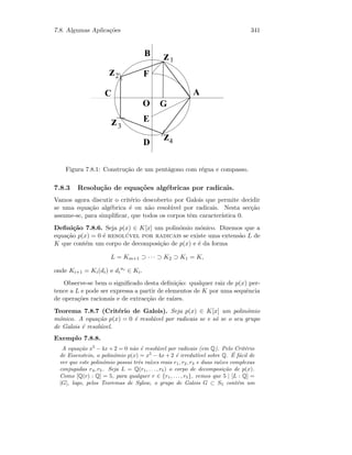 7.8. Algumas Aplica¸c˜oes 341
D
zB
A
E
O
F
G
z
z
z
1
2
3
4
C
Figura 7.8.1: Constru¸c˜ao de um pent´agono com r´egua e compasso.
7.8.3 Resolu¸c˜ao de equa¸c˜oes alg´ebricas por radicais.
Vamos agora discutir o crit´erio descoberto por Galois que permite decidir
se uma equa¸c˜ao alg´ebrica ´e ou n˜ao resol´uvel por radicais. Nesta sec¸c˜ao
assume-se, para simpliﬁcar, que todos os corpos tˆem caracter´ıstica 0.
Deﬁni¸c˜ao 7.8.6. Seja p(x) ∈ K[x] um polin´omio m´onico. Dizemos que a
equa¸c˜ao p(x) = 0 ´e resol´uvel por radicais se existe uma extens˜ao L de
K que cont´em um corpo de decomposi¸c˜ao de p(x) e ´e da forma
L = Km+1 ⊃ · · · ⊃ K2 ⊃ K1 = K,
onde Ki+1 = Ki(di) e di
ni
∈ Ki.
Observe-se bem o signiﬁcado desta deﬁni¸c˜ao: qualquer raiz de p(x) per-
tence a L e pode ser expressa a partir de elementos de K por uma sequˆencia
de opera¸c˜oes racionais e de extrac¸c˜ao de ra´ızes.
Teorema 7.8.7 (Crit´erio de Galois). Seja p(x) ∈ K[x] um polin´omio
m´onico. A equa¸c˜ao p(x) = 0 ´e resol´uvel por radicais se e s´o se o seu grupo
de Galois ´e resol´uvel.
Exemplo 7.8.8.
A equa¸c˜ao x5
− 4x + 2 = 0 n˜ao ´e resol´uvel por radicais (em Q). Pelo Crit´erio
de Eisenstein, o polin´omio p(x) = x5
− 4x + 2 ´e irredut´ıvel sobre Q. ´E f´acil de
ver que este polin´omio possui trˆes ra´ızes reais r1, r2, r3 e duas ra´ızes complexas
conjugadas r4, r5. Seja L = Q(r1, . . . , r5) o corpo de decomposi¸c˜ao de p(x).
Como [Q(r) : Q] = 5, para qualquer r ∈ {r1, . . . , r5}, vemos que 5 | [L : Q] =
|G|, logo, pelos Teoremas de Sylow, o grupo de Galois G ⊂ S5 cont´em um
 