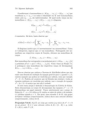 7.8. Algumas Aplica¸c˜oes 343
Consideremos o homomorﬁsmo φ : K[a0, . . . , an−1] → K[s1, . . . , sn] que
transforma ai → sn−i e se reduz `a identidade em K (este homomorﬁsmo
existe, pois a0, . . . , an s˜ao indeterminadas). De igual modo, temos um ho-
momorﬁsmo ψ : K[x1, . . . , xn] → K[r1, . . . , rn], e o diagrama
K[a0, . . . , an]
φ
GG
 _

K[s1, . . . , sn]
 _

K[r1, . . . , rn] K[x1, . . . , xn]
ψ
oo
´e comutativo. De facto, basta observar que
ψ(φ(ai)) = ψ(si) = ψ


j1···ji
xj1 · · · xji

 =
j1···ji
rj1 · · · rji = ai.
O diagrama mostra que φ ´e necessariamente um monomorﬁsmo. Como
φ ´e sobrejectivo, segue-se que φ ´e um isomorﬁsmo. Prolongando este iso-
morﬁsmo aos respectivos corpos de frac¸c˜oes, obtemos um isomorﬁsmo de
corpos
˜φ : K(a0, . . . , an−1) → K(s1, . . . , sn).
Este isomorﬁsmo faz corresponder a um polin´omio p(x) ∈ K(a0, . . . , an−1)[x]
o polin´omio p
˜φ(x) = q(x) ∈ K(s1, . . . , sn)[x]. Como vimos na Sec¸c˜ao 7.4,
˜φ prolonga-se num isomorﬁsmo dos respectivos corpos de decomposi¸c˜ao
K(r1, . . . , rn) K(x1, . . . , xn).
Deve-se observar que, embora o Teorema de Abel-Ruﬁni aﬁrme que n˜ao
existe uma f´ormula de resolu¸c˜ao da equa¸c˜ao geral de grau n, quando n ≥ 5,
existem equa¸c˜oes que podem ser resolvidas por radicais, como por exemplo
x5 − 2 = 0. Poderia at´e acontecer que tal f´ormula n˜ao existisse e todas as
equa¸c˜oes pudessem ser resolvidas por radicais, mas o exemplo da equa¸c˜ao
x5 − 4x + 2 = 0 mostra que isso n˜ao ´e verdade.
O resto desta sec¸c˜ao ´e dedicado `a demonstra¸c˜ao do Crit´erio de Galois.
Nesta demonstra¸c˜ao os corpos de decomposi¸c˜ao das equa¸c˜oes xn − a = 0
desempenham um papel essencial. Vimos anteriormente que o grupo de
Galois de xn − a = 0 ´e c´ıclico se K cont´em as ra´ızes de ordem n da unidade,
e ´e abeliano quando a = 1. Em geral, uma extens˜ao L de K, cujo grupo
de Galois ´e abeliano (respectivamente, c´ıclico) diz-se uma extens˜ao abeliana
(respectivamente, c´ıclica) de K.
Proposi¸c˜ao 7.8.10. Seja K um corpo que cont´em as p ra´ızes de xp −1 = 0
(p um primo). Se L ´e uma extens˜ao c´ıclica de K e [L : K] = p, ent˜ao
L = K(r), onde rp ∈ K.
 