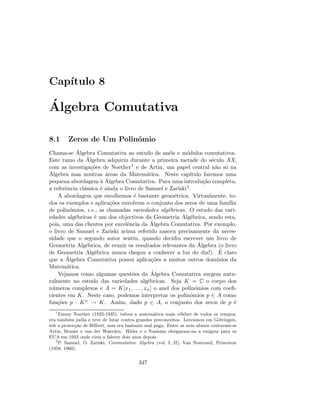Cap´ıtulo 8
´Algebra Comutativa
8.1 Zeros de Um Polin´omio
Chama-se ´Algebra Comutativa ao estudo de an´eis e m´odulos comutativos.
Este ramo da ´Algebra adquiriu durante a primeira metade do s´eculo XX,
com as investiga¸c˜oes de Noether1 e de Artin, um papel central n˜ao s´o na
´Algebra mas noutras ´areas da Matem´atica. Neste cap´ıtulo faremos uma
pequena abordagem `a ´Algebra Comutativa. Para uma introdu¸c˜ao completa,
a referˆencia cl´assica ´e ainda o livro de Samuel e Zariski2.
A abordagem que escolhemos ´e bastante geom´etrica. Virtualmente, to-
dos os exemplos e aplica¸c˜oes envolvem o conjunto dos zeros de uma fam´ılia
de polin´omios, i.e., as chamadas variedades alg´ebricas. O estudo das vari-
edades alg´ebricas ´e um dos objectivos da Geometria Alg´ebrica, sendo esta,
pois, uma das clientes por excelˆencia da ´Algebra Comutativa. Por exemplo,
o livro de Samuel e Zariski acima referido nasceu precisamente da neces-
sidade que o segundo autor sentiu, quando decidiu escrever um livro de
Geometria Alg´ebrica, de reunir os resultados relevantes da ´Algebra (o livro
de Geometria Alg´ebrica nunca chegou a conhecer a luz do dia!). ´E claro
que a ´Algebra Comutativa possui aplica¸c˜oes a muitos outros dom´ınios da
Matem´atica.
Vejamos como algumas quest˜oes da ´Algebra Comutativa surgem natu-
ralmente no estudo das variedades alg´ebricas. Seja K = C o corpo dos
n´umeros complexos e A = K[x1, . . . , xn] o anel dos polin´omios com coeﬁ-
cientes em K. Neste caso, podemos interpretar os polin´omios p ∈ A como
fun¸c˜oes p : Kn → K. Assim, dado p ∈ A, o conjunto dos zeros de p ´e
1
Emmy Noether (1822-1935), talvez a matem´atica mais c´elebre de todos os tempos,
era tamb´em judia e teve de lutar contra grandes preconceitos. Leccionou em G¨ottingen,
sob a protec¸c˜ao de Hilbert, mas era bastante mal paga. Entre os seus alunos contavam-se
Artin, Brauer e van der Waerden. Hitler e o Nazismo obrigaram-na a emigrar para os
EUA em 1933 onde viria a falecer dois anos depois.
2
P. Samuel, O. Zariski, Commutative Algebra (vol. I, II), Van Nostrand, Princeton
(1958, 1960).
347
 