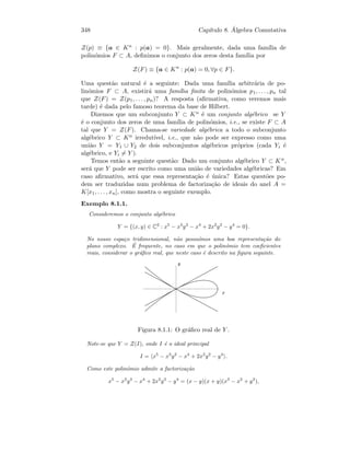 348 Cap´ıtulo 8. ´Algebra Comutativa
Z(p) ≡ {a ∈ Kn : p(a) = 0}. Mais geralmente, dada uma fam´ılia de
polin´omios F ⊂ A, deﬁnimos o conjunto dos zeros desta fam´ılia por
Z(F) ≡ {a ∈ Kn
: p(a) = 0, ∀p ∈ F}.
Uma quest˜ao natural ´e a seguinte: Dada uma fam´ılia arbitr´aria de po-
lin´omios F ⊂ A, existir´a uma fam´ılia ﬁnita de polin´omios p1, . . . , pn tal
que Z(F) = Z(p1, . . . , pn)? A resposta (aﬁrmativa, como veremos mais
tarde) ´e dada pelo famoso teorema da base de Hilbert.
Dizemos que um subconjunto Y ⊂ Kn ´e um conjunto alg´ebrico se Y
´e o conjunto dos zeros de uma fam´ılia de polin´omios, i.e., se existe F ⊂ A
tal que Y = Z(F). Chama-se variedade alg´ebrica a todo o subconjunto
alg´ebrico Y ⊂ Kn irredut´ıvel, i.e., que n˜ao pode ser expresso como uma
uni˜ao Y = Y1 ∪ Y2 de dois subconjuntos alg´ebricos pr´oprios (cada Yi ´e
alg´ebrico, e Yi = Y ).
Temos ent˜ao a seguinte quest˜ao: Dado um conjunto alg´ebrico Y ⊂ Kn,
ser´a que Y pode ser escrito como uma uni˜ao de variedades alg´ebricas? Em
caso aﬁrmativo, ser´a que essa representa¸c˜ao ´e ´unica? Estas quest˜oes po-
dem ser traduzidas num problema de factoriza¸c˜ao de ideais do anel A =
K[x1, . . . , xn], como mostra o seguinte exemplo.
Exemplo 8.1.1.
Consideremos o conjunto alg´ebrico
Y = {(x, y) ∈ C2
: x5
− x3
y2
− x4
+ 2x2
y2
− y4
= 0}.
No nosso espa¸co tridimensional, n˜ao possu´ımos uma boa representa¸c˜ao do
plano complexo. ´E frequente, no caso em que o polin´omio tem coeﬁcientes
reais, considerar o gr´aﬁco real, que neste caso ´e descrito na ﬁgura seguinte.
 
¡
Figura 8.1.1: O gr´aﬁco real de Y .
Note-se que Y = Z(I), onde I ´e o ideal principal
I = x5
− x3
y2
− x4
+ 2x2
y2
− y4
.
Como este polin´omio admite a factoriza¸c˜ao
x5
− x3
y2
− x4
+ 2x2
y2
− y4
= (x − y)(x + y)(x3
− x2
+ y2
),
 