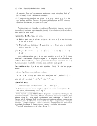 1.5. An´eis, Dom´ınios Integrais e Corpos 35
As opera¸c˜oes deste anel correspondem igualmente `a usual aritm´etica “bin´aria”,
i.e., na base 2, sendo a soma sem transporte.
6. O conjunto dos complexos da forma z = n + mi, com n, m ∈ Z, ´e um
anel abeliano unit´ario. Este anel designa-se habitualmente por Z[i], e os seus
elementos dizem-se os inteiros de Gauss15
Passamos agora a enunciar propriedades b´asicas de qualquer anel, co-
me¸cando por algumas consequˆencias directas de resultados que j´a prov´amos
num contexto mais geral:
Proposi¸c˜ao 1.5.3. Seja A um anel.
(i) Lei do corte para a adi¸c˜ao: a + c = b + c ⇒ a = b, e em particular
d + d = d ⇒ d = 0.
(ii) Unicidade dos sim´etricos: A equa¸c˜ao a + x = 0 tem uma s´o solu¸c˜ao
em A, dada por x = −a.
(iii) Regras dos sinais: −(−a) = a, −(a + b) = (−a) + (−b), e −(a − b) =
(−a) + b.
Mencion´amos acima que A ´e um anel unit´ario se e s´o se (A, ·) ´e um
mon´oide. Neste caso, designamos por A∗ o conjunto dos elementos in-
vert´ıveis do mon´oide (A, ·), ditos igualmente elementos invert´ıveis do anel
A, e recordamos resultados provados num contexto mais geral:
Proposi¸c˜ao 1.5.4. Seja A um anel unit´ario. Ent˜ao (A∗, ·) ´e um grupo,
donde:
(i) A∗ ´e fechado em rela¸c˜ao ao produto.
(ii) Se a ∈ A∗, ax = 1 tem como ´unica solu¸c˜ao x = a−1, onde a−1 ∈ A∗.
(iii) Se a, b ∈ A∗, (ab)−1 = b−1a−1, e (a−1)−1 = a.
Exemplos 1.5.5.
1. Os ´unicos inteiros invert´ıveis s˜ao 1 e −1, i.e., Z∗
= {−1, 1}.
2. Todos os racionais, reais e complexos diferentes de zero s˜ao invert´ıveis. As-
sim, temos por exemplo Q∗
= Q − {0} 16
.
15
Carl Friedrich Gauss (1777-1855) foi um dos grandes matem´aticos de G¨ottingen. Foi
uma crian¸ca prod´ıgio, e com apenas 19 anos descobriu um m´etodo de constru¸c˜ao dum
pol´ıgono regular de 17 lados usando exclusivamente r´egua e compasso (ver Cap´ıtulo 7).
Durante mais de 2000 anos, desde os ge´ometras gregos, os ´unicos pol´ıgonos regulares com
um n´umero primo de lados que se sabia construir com r´egua e compasso eram o triˆangulo
equil´atero e o pent´agono regular. Alguns dos resultados mais relevantes que discutiremos
s˜ao de facto descobertas de Gauss, como por exemplo a teoria das congruˆencias.
16
Se A e B s˜ao conjuntos, A − B = {x ∈ A : x ∈ B}.
 