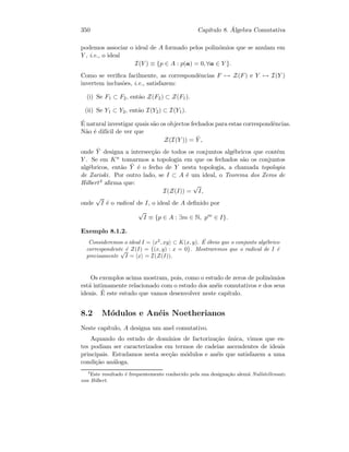 350 Cap´ıtulo 8. ´Algebra Comutativa
podemos associar o ideal de A formado pelos polin´omios que se anulam em
Y , i.e., o ideal
I(Y ) ≡ {p ∈ A : p(a) = 0, ∀a ∈ Y }.
Como se veriﬁca facilmente, as correspondˆencias F → Z(F) e Y → I(Y )
invertem inclus˜oes, i.e., satisfazem:
(i) Se F1 ⊂ F2, ent˜ao Z(F2) ⊂ Z(F1).
(ii) Se Y1 ⊂ Y2, ent˜ao I(Y2) ⊂ I(Y1).
´E natural investigar quais s˜ao os objectos fechados para estas correspondˆencias.
N˜ao ´e dif´ıcil de ver que
Z(I(Y )) = ¯Y ,
onde ¯Y designa a intersec¸c˜ao de todos os conjuntos alg´ebricos que contˆem
Y . Se em Kn tomarmos a topologia em que os fechados s˜ao os conjuntos
alg´ebricos, ent˜ao ¯Y ´e o fecho de Y nesta topologia, a chamada topologia
de Zariski. Por outro lado, se I ⊂ A ´e um ideal, o Teorema dos Zeros de
Hilbert4 aﬁrma que:
I(Z(I)) =
√
I,
onde
√
I ´e o radical de I, o ideal de A deﬁnido por
√
I ≡ {p ∈ A : ∃m ∈ N, pm
∈ I}.
Exemplo 8.1.2.
Consideremos o ideal I = x2
, xy ⊂ K(x, y). ´E ´obvio que o conjunto alg´ebrico
correspondente ´e Z(I) = {(x, y) : x = 0}. Mostraremos que o radical de I ´e
precisamente
√
I = x = I(Z(I)).
Os exemplos acima mostram, pois, como o estudo de zeros de polin´omios
est´a intimamente relacionado com o estudo dos an´eis comutativos e dos seus
ideais. ´E este estudo que vamos desenvolver neste cap´ıtulo.
8.2 M´odulos e An´eis Noetherianos
Neste cap´ıtulo, A designa um anel comutativo.
Aquando do estudo de dom´ınios de factoriza¸c˜ao ´unica, vimos que es-
tes podiam ser caracterizados em termos de cadeias ascendentes de ideais
principais. Estudamos nesta sec¸c˜ao m´odulos e an´eis que satisfazem a uma
condi¸c˜ao an´aloga.
4
Este resultado ´e frequentemente conhecido pela sua designa¸c˜ao alem˜a Nullstellensatz
von Hilbert.
 