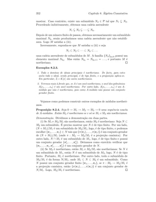 352 Cap´ıtulo 8. ´Algebra Comutativa
mostrar. Caso contr´ario, existe um subm´odulo N2 ∈ P tal que N1 N2.
Procedendo indutivamente, obtemos uma cadeia ascendente
N1 N2 · · · Nk.
Depois de um n´umero ﬁnito de passos, obtemos necessariamente um subm´odulo
maximal Nk, sen˜ao produz´ıamos uma cadeia ascendente que n˜ao estabili-
zava. Logo M satisfaz a (iii).
Inversamente, suponha-se que M satisfaz a (iii) e seja
N1 ⊂ N2 ⊂ · · · ⊂ Nk ⊂ . . .
uma cadeia ascendente de subm´odulos de M. A fam´ılia {Nk}k∈N possui um
elemento maximal Nk0 . Mas ent˜ao Nk0 = Nk0+1 = . . . , e portanto M ´e
noetheriano.
Exemplos 8.2.3.
1. Todo o dom´ınio de ideais principais ´e noetheriano. De facto, para estes
an´eis todo o ideal, sendo principal, ´e de tipo ﬁnito, e a proposi¸c˜ao aplica-se.
Em particular, Z e K[x] s˜ao an´eis noetherianos.
2. Veremos mais `a frente que, se A ´e um anel noetheriano, o anel dos polin´omios
A[x1, . . . , xn] ´e um anel noetheriano. Por outro lado, A[x1, . . . , xn] ´e um A-
m´odulo que n˜ao ´e noetheriano, pois como A-m´odulo n˜ao possui um conjunto
gerador ﬁnito.
Vejamos como podemos construir outros exemplos de m´odulos noetheri-
anos.
Proposi¸c˜ao 8.2.4. Seja 0 → M1 → M2 → M3 → 0 uma sequˆencia exacta
de A-m´odulos. Ent˜ao M2 ´e noetheriano se e s´o se M1 e M3 s˜ao noetherianos.
Demonstra¸c˜ao. Dividimos a demonstra¸c˜ao em duas partes.
(i) Se M1 e M2/M1 s˜ao noetherianos, ent˜ao M2 ´e noetheriano: Seja N ⊂
M2 um subm´odulo. ´E preciso mostrar que N ´e de tipo ﬁnito. Por um lado,
(N + M1)/M1 ´e um subm´odulo de M2/M1, logo, ´e de tipo ﬁnito, e podemos
escolher {v1, . . . , vr} ⊂ N tais que {π(v1), . . . , π(vr)} ´e um conjunto gerador
de (N + M1)/M1 (onde π : M2 → M2/M1 ´e a projec¸c˜ao can´onica). Por
outro lado, N ∩ M1 ´e um subm´odulo de M1, logo, ´e de tipo ﬁnito e possui
um conjunto gerador {v1, . . . , vs}. Deixamos como exerc´ıcio veriﬁcar que
{v1, . . . , vr, v1, . . . , vs} ´e um conjunto gerador de N.
(ii) Se M2 ´e noetheriano, ent˜ao M1 e M2/M1 s˜ao noetherianos: Se N ´e
um subm´odulo de M1, ent˜ao N ´e um subm´odulo de M2, logo, N ´e de tipo
ﬁnito. Portanto, M1 ´e noetheriano. Por outro lado, todo o subm´odulo de
M2/M1 ´e da forma N/M1, onde M1 ⊂ N ⊂ M2 ´e um subm´odulo. Como
N possui um conjunto gerador ﬁnito {v1, . . . , vr}, se π : M2 → M2/M1 ´e
a projec¸c˜ao can´onica, ent˜ao {π(v1), . . . , π(vr)} ´e um conjunto gerador de
N/M1. Logo, M2/M1 ´e noetheriano.
 