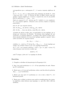 8.2. M´odulos e An´eis Noetherianos 355
correspondˆencia que a subconjuntos F ⊂ A associa conjuntos alg´ebricos de
Kn
.
Se F ⊂ A e I = F ´e o ideal gerado pelos polin´omios da fam´ılia F, ent˜ao
´e ´obvio que Z(F) = Z(I). O Teorema da Base de Hilbert mostra ent˜ao que
qualquer conjunto alg´ebrico Y ´e de facto o conjunto dos zeros de uma fam´ılia
ﬁnita de polin´omios: Y = Z(p1, . . . , pn).
Dado um conjunto O ⊂ Kn
, dizemos que O ´e aberto se o seu complemen-
tar ´e um conjunto alg´ebrico. Deixamos como exerc´ıcio veriﬁcar as seguintes
propriedades:
(Z1) ∅ e Kn
s˜ao conjuntos abertos.
(Z2) Se {Oj}j∈J s˜ao abertos, ent˜ao j∈J Oj ´e aberto.
(Z3) Se {O1, . . . , Om} s˜ao abertos, ent˜ao
m
j=1 Oj ´e aberto.
A fam´ılia dos abertos veriﬁca, pois, as propriedades de uma topologia, que se
designa por topologia de Zariski. Os fechados desta topologia s˜ao, por
constru¸c˜ao, os conjuntos alg´ebricos. A condi¸c˜ao sobre cadeias de ideais ascen-
dentes quando traduzida em termos desta topologia signiﬁca o seguinte: toda a
cadeia ascendente de conjuntos abertos
O1 ⊂ O2 ⊂ · · · ⊂ Ok ⊂ . . .
estabiliza, i.e., existe k0 ∈ N tal que Ok0 = Ok0+1 = . . . A uma topologia que
satisfaz esta condi¸c˜ao chama-se por vezes topologia Noetheriana.
Se Y ⊂ Kn
´e um conjunto arbitr´ario, e I(Y ) = {p ∈ A : p(a) = 0, ∀a ∈ Y }
ent˜ao deixamos como exerc´ıcio veriﬁcar que
Z(I(Y )) = ¯Y ,
onde ¯Y designa o fecho de Y na topologia de Zariski.
Exerc´ıcios.
1. Complete os detalhes da demonstra¸c˜ao da Proposi¸c˜ao 8.2.4.
2. Seja A um anel noetheriano e φ : A → B um epimorﬁsmo de an´eis. Mostre
que B ´e noetheriano.
3. Mostre que, se A ´e um anel noetheriano, ent˜ao o anel das s´eries de potˆencias
A[[x1, . . . , xn]] ´e noetheriano.
4. Mostre que uma anel A ´e noetheriano se e s´o se todo o ideal P ⊂ A ´e
ﬁnitamente gerado.
5. Mostre que, se deﬁnir os abertos como sendo os complementares dos conjun-
tos alg´ebricos, ent˜ao obt´em-se uma topologia, i.e., que (Z1), (Z2) e (Z3) s˜ao
satisfeitas.
 