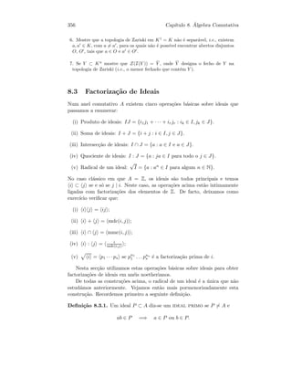 356 Cap´ıtulo 8. ´Algebra Comutativa
6. Mostre que a topologia de Zariski em K1
= K n˜ao ´e separ´avel, i.e., existem
a, a ∈ K, com a = a , para os quais n˜ao ´e poss´ıvel encontrar abertos disjuntos
O, O , tais que a ∈ O e a ∈ O .
7. Se Y ⊂ Kn
mostre que Z(I(Y )) = ¯Y , onde ¯Y designa o fecho de Y na
topologia de Zariski (i.e., o menor fechado que cont´em Y ).
8.3 Factoriza¸c˜ao de Ideais
Num anel comutativo A existem cinco opera¸c˜oes b´asicas sobre ideais que
passamos a enumerar:
(i) Produto de ideais: IJ = {i1j1 + · · · + irjr : ik ∈ I, jk ∈ J}.
(ii) Soma de ideais: I + J = {i + j : i ∈ I, j ∈ J}.
(iii) Intersec¸c˜ao de ideais: I ∩ J = {a : a ∈ I e a ∈ J}.
(iv) Quociente de ideais: I : J = {a : ja ∈ I para todo o j ∈ J}.
(v) Radical de um ideal:
√
I = {a : an ∈ I para algum n ∈ N}.
No caso cl´assico em que A = Z, os ideais s˜ao todos principais e temos
i ⊂ j se e s´o se j | i. Neste caso, as opera¸c˜oes acima est˜ao intimamente
ligadas com factoriza¸c˜oes dos elementos de Z. De facto, deixamos como
exerc´ıcio veriﬁcar que:
(i) i j = ij ;
(ii) i + j = mdc(i, j) ;
(iii) i ∩ j = mmc(i, j) ;
(iv) i : j = i
mdc(i,j) ;
(v) i = p1 · · · ps se pn1
1 . . . pns
s ´e a factoriza¸c˜ao prima de i.
Nesta sec¸c˜ao utilizamos estas opera¸c˜oes b´asicas sobre ideais para obter
factoriza¸c˜oes de ideais em an´eis noetherianos.
De todas as constru¸c˜oes acima, o radical de um ideal ´e a ´unica que n˜ao
estud´amos anteriormente. Vejamos ent˜ao mais pormenorizadamente esta
constru¸c˜ao. Recordemos primeiro a seguinte deﬁni¸c˜ao.
Deﬁni¸c˜ao 8.3.1. Um ideal P ⊂ A diz-se um ideal primo se P = A e
ab ∈ P =⇒ a ∈ P ou b ∈ P.
 