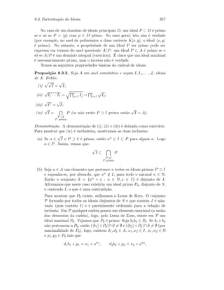 8.3. Factoriza¸c˜ao de Ideais 357
No caso de um dom´ınio de ideais principais D, um ideal P ⊂ D ´e primo
se e s´o se P = p com p ∈ D primo. No caso geral, isto n˜ao ´e verdade
(por exemplo, no anel de polin´omios a duas var´aveis K[x, y], o ideal x, y
´e primo). No entanto, a propriedade de um ideal P ser primo pode ser
expressa em termos do anel quociente A/P: um ideal P ⊂ A ´e primo se e
s´o se A/P ´e um dom´ınio integral (exerc´ıcio). ´E claro que um ideal maximal
´e necessariamente primo, mas o inverso n˜ao ´e verdade.
Temos as seguintes propriedades b´asicas do radical de ideais.
Proposi¸c˜ao 8.3.2. Seja A um anel comutativo e sejam I, I1, . . . , Ir ideais
de A. Ent˜ao:
(i)
√
I =
√
I;
(ii)
√
I1 · · · Ir = r
j=1 Ij = r
j=1 Ij;
(iii)
√
Ir =
√
I;
(iv)
√
I =
P ⊃I
P primo
P (se n˜ao existe P ⊃ I primo ent˜ao
√
I = A).
Demonstra¸c˜ao. A demonstra¸c˜ao de (i), (ii) e (iii) ´e deixada como exerc´ıcio.
Para mostrar que (iv) ´e verdadeira, mostramos as duas inclus˜oes:
(a) Se a ∈
√
I e P ⊃ I ´e primo, ent˜ao an ∈ I ⊂ P para algum n. Logo
a ∈ P. Assim, vemos que:
√
I ⊂
P ⊃I
P primo
P.
(b) Seja a ∈ A um elemento que pertence a todos os ideais primos P ⊃ I
e suponha-se, por absurdo, que an ∈ I, para todo o natural n ∈ N.
Ent˜ao o conjunto S = {an + x : n ∈ N, x ∈ I} ´e disjunto de I.
Aﬁrmamos que neste caso existiria um ideal primo P0, disjunto de S,
e contendo I, o que ´e uma contradi¸c˜ao.
Para mostrar que P0 existe, utilizamos o Lema de Zorn. O conjunto
P formado por todos os ideais disjuntos de S e que contˆem I ´e n˜ao-
vazio (pois cont´em I) e ´e parcialmente ordenado para a rela¸c˜ao de
inclus˜ao. Em P qualquer cadeia possui um elemento maximal (a uni˜ao
dos elementos da cadeia), logo, pelo Lema de Zorn, existe em P um
ideal maximal P0. Vejamos que P0 ´e primo: Seja b1b2 ∈ P0. Se b1 e b2
n˜ao pertencem a P0, ent˜ao ( b1 +P0)∩S = ∅ e ( b2 +P0)∩S = ∅ (por
maximalidade de P0), logo, existem d1, d2 ∈ A, x1, x2 ∈ I, n1, n2 ∈ N
e p1, p2 ∈ P0 tais que
d1b1 + p1 = x1 + an1
, d2b2 + p2 = x2 + an2
,
 