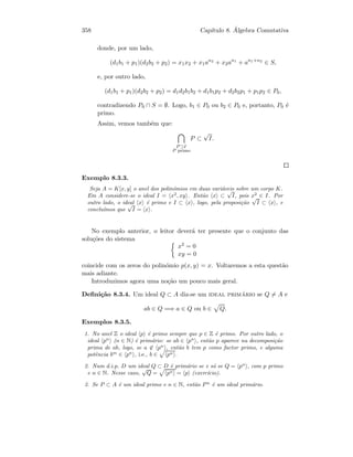 358 Cap´ıtulo 8. ´Algebra Comutativa
donde, por um lado,
(d1b1 + p1)(d2b2 + p2) = x1x2 + x1an2
+ x2an1
+ an1+n2
∈ S,
e, por outro lado,
(d1b1 + p1)(d2b2 + p2) = d1d2b1b2 + d1b1p2 + d2b2p1 + p1p2 ∈ P0,
contradizendo P0 ∩ S = ∅. Logo, b1 ∈ P0 ou b2 ∈ P0 e, portanto, P0 ´e
primo.
Assim, vemos tamb´em que:
P ⊃I
P primo
P ⊂
√
I.
Exemplo 8.3.3.
Seja A = K[x, y] o anel dos polin´omios em duas vari´aveis sobre um corpo K.
Em A considere-se o ideal I = x2
, xy . Ent˜ao x ⊂
√
I, pois x2
∈ I. Por
outro lado, o ideal x ´e primo e I ⊂ x , logo, pela proposi¸c˜ao
√
I ⊂ x , e
conclu´ımos que
√
I = x .
No exemplo anterior, o leitor dever´a ter presente que o conjunto das
solu¸c˜oes do sistema
x2 = 0
xy = 0
coincide com os zeros do polin´omio p(x, y) = x. Voltaremos a esta quest˜ao
mais adiante.
Introduzimos agora uma no¸c˜ao um pouco mais geral.
Deﬁni¸c˜ao 8.3.4. Um ideal Q ⊂ A diz-se um ideal prim´ario se Q = A e
ab ∈ Q =⇒ a ∈ Q ou b ∈ Q.
Exemplos 8.3.5.
1. No anel Z o ideal p ´e primo sempre que p ∈ Z ´e primo. Por outro lado, o
ideal pn
(n ∈ N) ´e prim´ario: se ab ∈ pn
, ent˜ao p aparece na decomposi¸c˜ao
prima de ab, logo, se a ∈ pn
, ent˜ao b tem p como factor primo, e alguma
potˆencia bm
∈ pn
, i.e., b ∈ pn .
2. Num d.i.p. D um ideal Q ⊂ D ´e prim´ario se e s´o se Q = pn
, com p primo
e n ∈ N. Nesse caso,
√
Q = pn = p (exerc´ıcio).
3. Se P ⊂ A ´e um ideal primo e n ∈ N, ent˜ao P n
´e um ideal prim´ario.
 